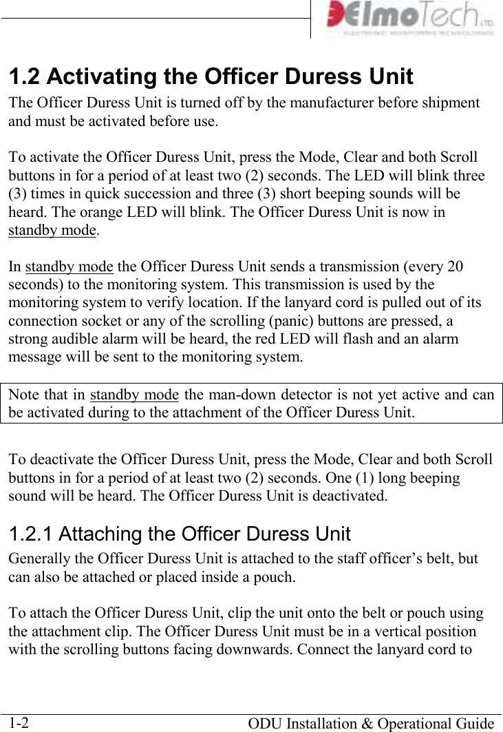       ODU Installation &amp; Operational Guide  1-2 1.2 Activating the Officer Duress Unit The Officer Duress Unit is turned off by the manufacturer before shipment and must be activated before use.  To activate the Officer Duress Unit, press the Mode, Clear and both Scroll buttons in for a period of at least two (2) seconds. The LED will blink three (3) times in quick succession and three (3) short beeping sounds will be heard. The orange LED will blink. The Officer Duress Unit is now in standby mode.  In standby mode the Officer Duress Unit sends a transmission (every 20 seconds) to the monitoring system. This transmission is used by the monitoring system to verify location. If the lanyard cord is pulled out of its connection socket or any of the scrolling (panic) buttons are pressed, a strong audible alarm will be heard, the red LED will flash and an alarm message will be sent to the monitoring system. Note that in standby mode the man-down detector is not yet active and can be activated during to the attachment of the Officer Duress Unit.  To deactivate the Officer Duress Unit, press the Mode, Clear and both Scroll buttons in for a period of at least two (2) seconds. One (1) long beeping sound will be heard. The Officer Duress Unit is deactivated. 1.2.1 Attaching the Officer Duress Unit Generally the Officer Duress Unit is attached to the staff officer’s belt, but can also be attached or placed inside a pouch.   To attach the Officer Duress Unit, clip the unit onto the belt or pouch using the attachment clip. The Officer Duress Unit must be in a vertical position with the scrolling buttons facing downwards. Connect the lanyard cord to 