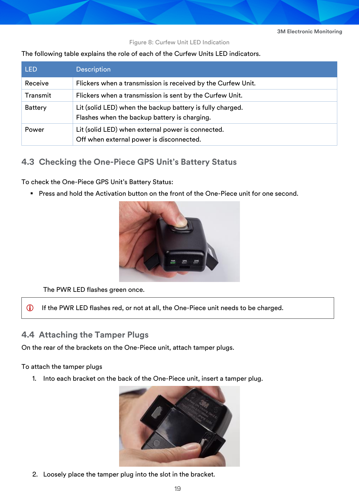  3M Electronic Monitoring 19 Figure 8: Curfew Unit LED Indication The following table explains the role of each of the Curfew Units LED indicators. LED Description Receive Flickers when a transmission is received by the Curfew Unit. Transmit Flickers when a transmission is sent by the Curfew Unit. Battery Lit (solid LED) when the backup battery is fully charged. Flashes when the backup battery is charging. Power Lit (solid LED) when external power is connected. Off when external power is disconnected. 4.3 Checking the One-Piece GPS Unit’s Battery Status To check the One-Piece GPS Unit’s Battery Status:  Press and hold the Activation button on the front of the One-Piece unit for one second.  The PWR LED flashes green once.  If the PWR LED flashes red, or not at all, the One-Piece unit needs to be charged. 4.4 Attaching the Tamper Plugs On the rear of the brackets on the One-Piece unit, attach tamper plugs. To attach the tamper plugs 1. Into each bracket on the back of the One-Piece unit, insert a tamper plug.  2. Loosely place the tamper plug into the slot in the bracket. 