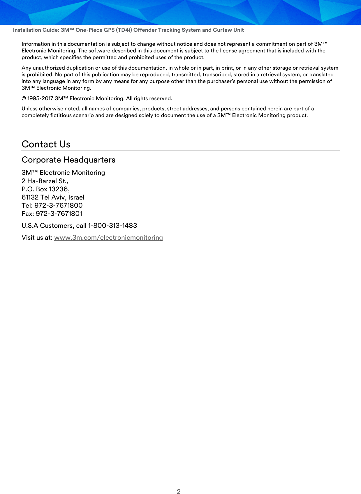  Installation Guide: 3M™ One-Piece GPS (TD4i) Offender Tracking System and Curfew Unit 2 Information in this documentation is subject to change without notice and does not represent a commitment on part of 3M™ Electronic Monitoring. The software described in this document is subject to the license agreement that is included with the product, which specifies the permitted and prohibited uses of the product. Any unauthorized duplication or use of this documentation, in whole or in part, in print, or in any other storage or retrieval system is prohibited. No part of this publication may be reproduced, transmitted, transcribed, stored in a retrieval system, or translated into any language in any form by any means for any purpose other than the purchaser’s personal use without the permission of 3M™ Electronic Monitoring. © 1995-2017 3M™ Electronic Monitoring. All rights reserved. Unless otherwise noted, all names of companies, products, street addresses, and persons contained herein are part of a completely fictitious scenario and are designed solely to document the use of a 3M™ Electronic Monitoring product.   Contact Us Corporate Headquarters 3M™ Electronic Monitoring 2 Ha-Barzel St., P.O. Box 13236, 61132 Tel Aviv, Israel Tel: 972-3-7671800 Fax: 972-3-7671801 U.S.A Customers, call 1-800-313-1483 Visit us at: www.3m.com/electronicmonitoring    