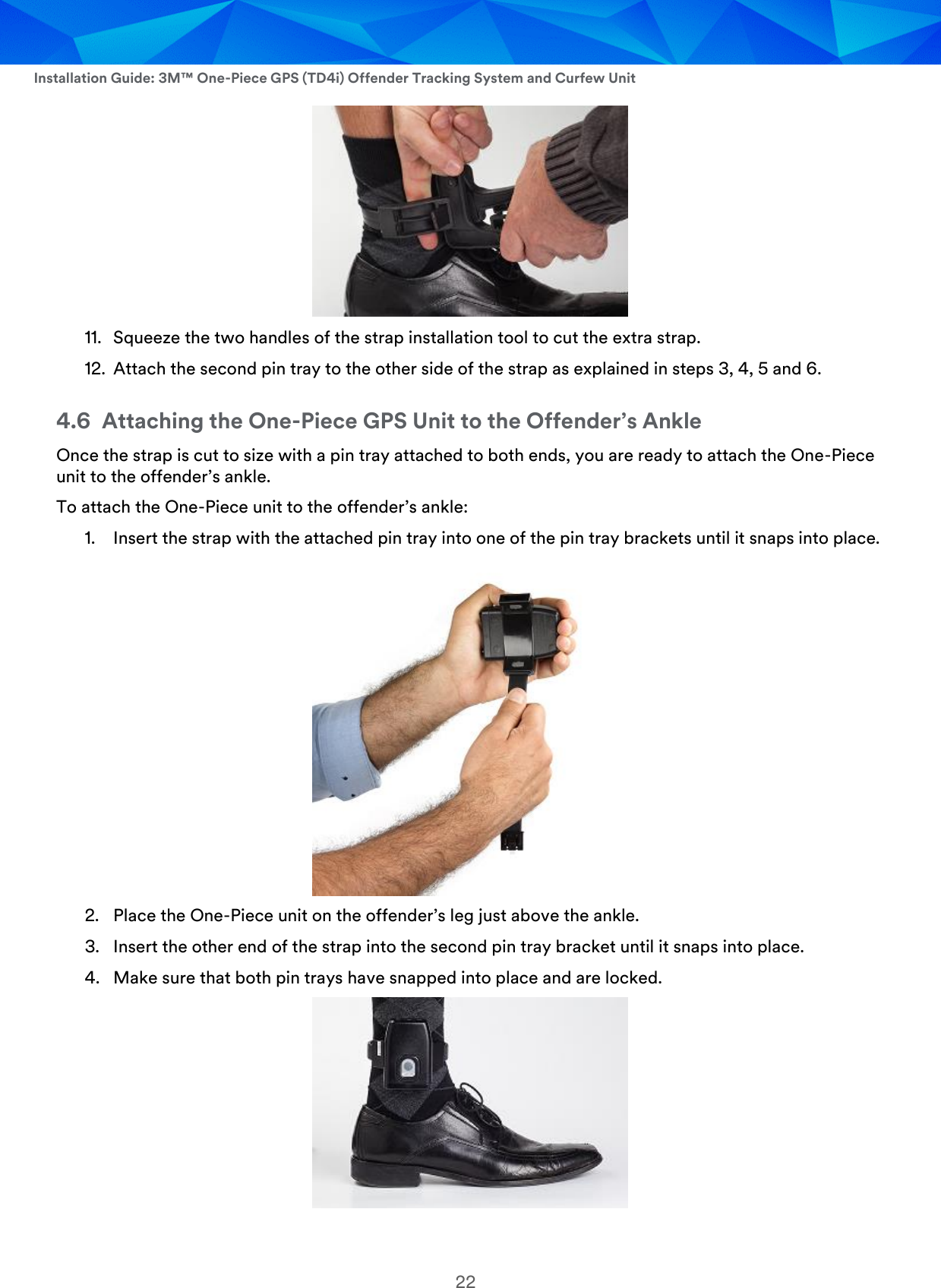  Installation Guide: 3M™ One-Piece GPS (TD4i) Offender Tracking System and Curfew Unit 22  11. Squeeze the two handles of the strap installation tool to cut the extra strap. 12. Attach the second pin tray to the other side of the strap as explained in steps 3, 4, 5 and 6. 4.6 Attaching the One-Piece GPS Unit to the Offender’s Ankle Once the strap is cut to size with a pin tray attached to both ends, you are ready to attach the One-Piece unit to the offender’s ankle. To attach the One-Piece unit to the offender’s ankle: 1. Insert the strap with the attached pin tray into one of the pin tray brackets until it snaps into place.  2. Place the One-Piece unit on the offender’s leg just above the ankle. 3. Insert the other end of the strap into the second pin tray bracket until it snaps into place. 4. Make sure that both pin trays have snapped into place and are locked.   