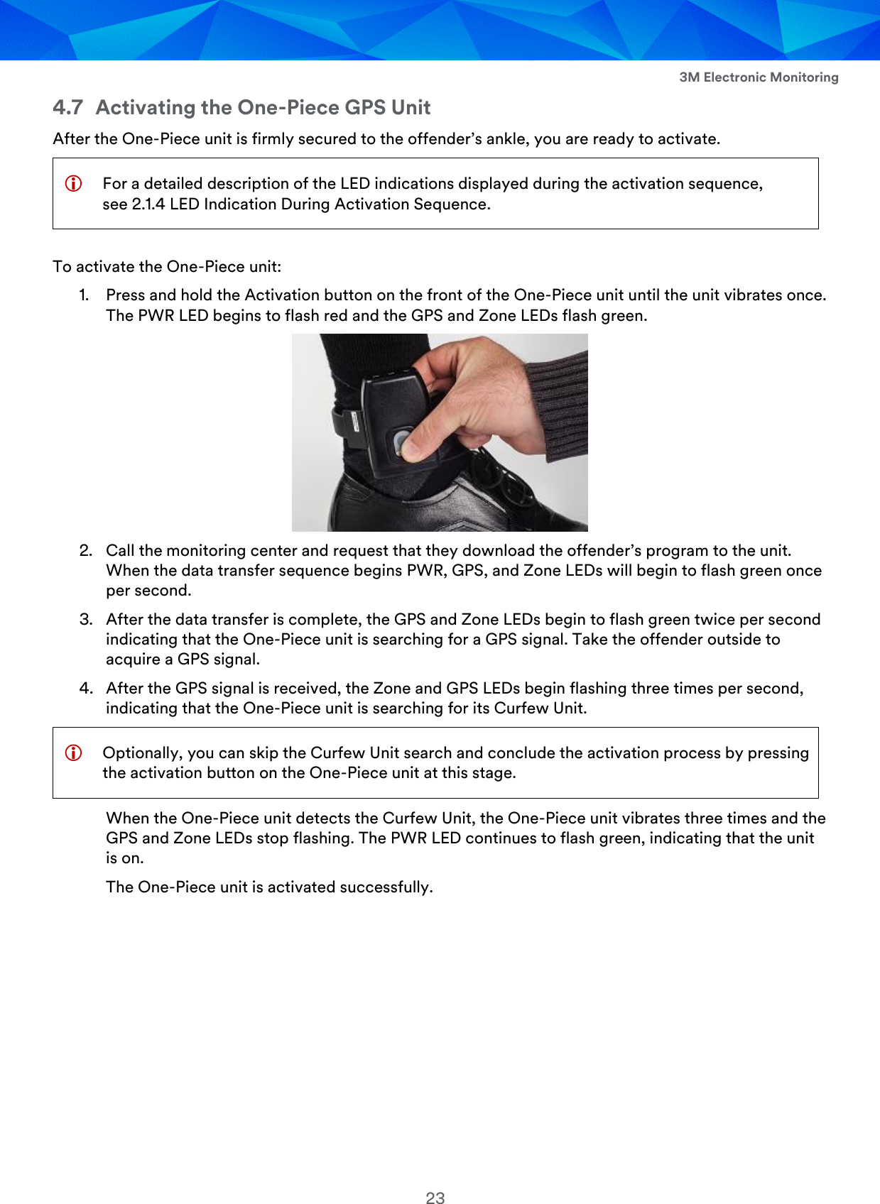  3M Electronic Monitoring 23 4.7 Activating the One-Piece GPS Unit After the One-Piece unit is firmly secured to the offender’s ankle, you are ready to activate.   For a detailed description of the LED indications displayed during the activation sequence, see 2.1.4 LED Indication During Activation Sequence. To activate the One-Piece unit: 1. Press and hold the Activation button on the front of the One-Piece unit until the unit vibrates once. The PWR LED begins to flash red and the GPS and Zone LEDs flash green.  2. Call the monitoring center and request that they download the offender’s program to the unit. When the data transfer sequence begins PWR, GPS, and Zone LEDs will begin to flash green once per second. 3. After the data transfer is complete, the GPS and Zone LEDs begin to flash green twice per second indicating that the One-Piece unit is searching for a GPS signal. Take the offender outside to acquire a GPS signal. 4. After the GPS signal is received, the Zone and GPS LEDs begin flashing three times per second, indicating that the One-Piece unit is searching for its Curfew Unit.  Optionally, you can skip the Curfew Unit search and conclude the activation process by pressing the activation button on the One-Piece unit at this stage. When the One-Piece unit detects the Curfew Unit, the One-Piece unit vibrates three times and the GPS and Zone LEDs stop flashing. The PWR LED continues to flash green, indicating that the unit is on. The One-Piece unit is activated successfully. 
