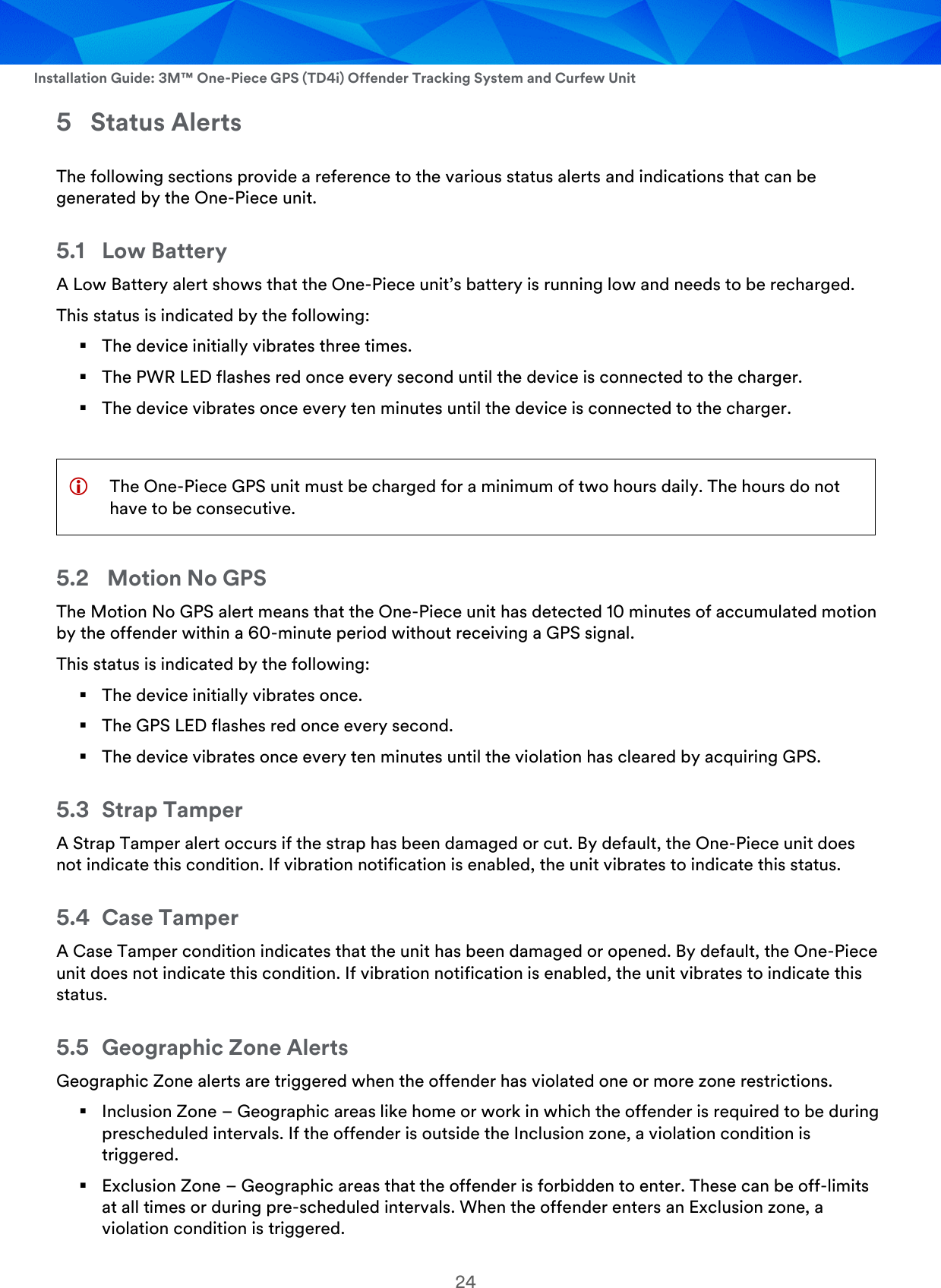  Installation Guide: 3M™ One-Piece GPS (TD4i) Offender Tracking System and Curfew Unit 24 5 Status Alerts The following sections provide a reference to the various status alerts and indications that can be generated by the One-Piece unit. 5.1 Low Battery  A Low Battery alert shows that the One-Piece unit’s battery is running low and needs to be recharged. This status is indicated by the following:  The device initially vibrates three times.  The PWR LED flashes red once every second until the device is connected to the charger.  The device vibrates once every ten minutes until the device is connected to the charger.   The One-Piece GPS unit must be charged for a minimum of two hours daily. The hours do not have to be consecutive. 5.2  Motion No GPS The Motion No GPS alert means that the One-Piece unit has detected 10 minutes of accumulated motion by the offender within a 60-minute period without receiving a GPS signal. This status is indicated by the following:  The device initially vibrates once.   The GPS LED flashes red once every second.  The device vibrates once every ten minutes until the violation has cleared by acquiring GPS. 5.3 Strap Tamper A Strap Tamper alert occurs if the strap has been damaged or cut. By default, the One-Piece unit does not indicate this condition. If vibration notification is enabled, the unit vibrates to indicate this status. 5.4 Case Tamper A Case Tamper condition indicates that the unit has been damaged or opened. By default, the One-Piece unit does not indicate this condition. If vibration notification is enabled, the unit vibrates to indicate this status. 5.5 Geographic Zone Alerts Geographic Zone alerts are triggered when the offender has violated one or more zone restrictions.  Inclusion Zone – Geographic areas like home or work in which the offender is required to be during prescheduled intervals. If the offender is outside the Inclusion zone, a violation condition is triggered.  Exclusion Zone – Geographic areas that the offender is forbidden to enter. These can be off-limits at all times or during pre-scheduled intervals. When the offender enters an Exclusion zone, a violation condition is triggered. 