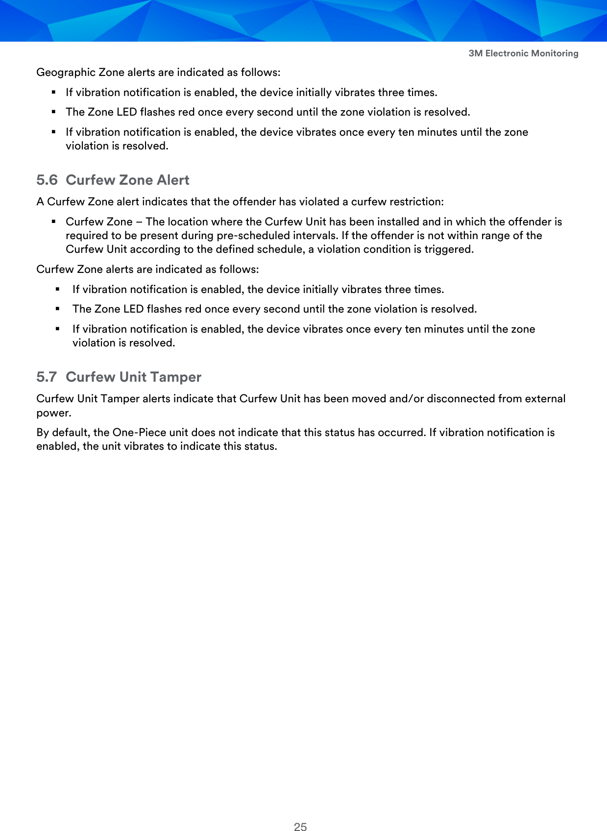  3M Electronic Monitoring 25 Geographic Zone alerts are indicated as follows:  If vibration notification is enabled, the device initially vibrates three times.  The Zone LED flashes red once every second until the zone violation is resolved.  If vibration notification is enabled, the device vibrates once every ten minutes until the zone violation is resolved. 5.6 Curfew Zone Alert A Curfew Zone alert indicates that the offender has violated a curfew restriction:  Curfew Zone – The location where the Curfew Unit has been installed and in which the offender is required to be present during pre-scheduled intervals. If the offender is not within range of the Curfew Unit according to the defined schedule, a violation condition is triggered. Curfew Zone alerts are indicated as follows:  If vibration notification is enabled, the device initially vibrates three times.  The Zone LED flashes red once every second until the zone violation is resolved.  If vibration notification is enabled, the device vibrates once every ten minutes until the zone violation is resolved. 5.7 Curfew Unit Tamper Curfew Unit Tamper alerts indicate that Curfew Unit has been moved and/or disconnected from external power. By default, the One-Piece unit does not indicate that this status has occurred. If vibration notification is enabled, the unit vibrates to indicate this status.  