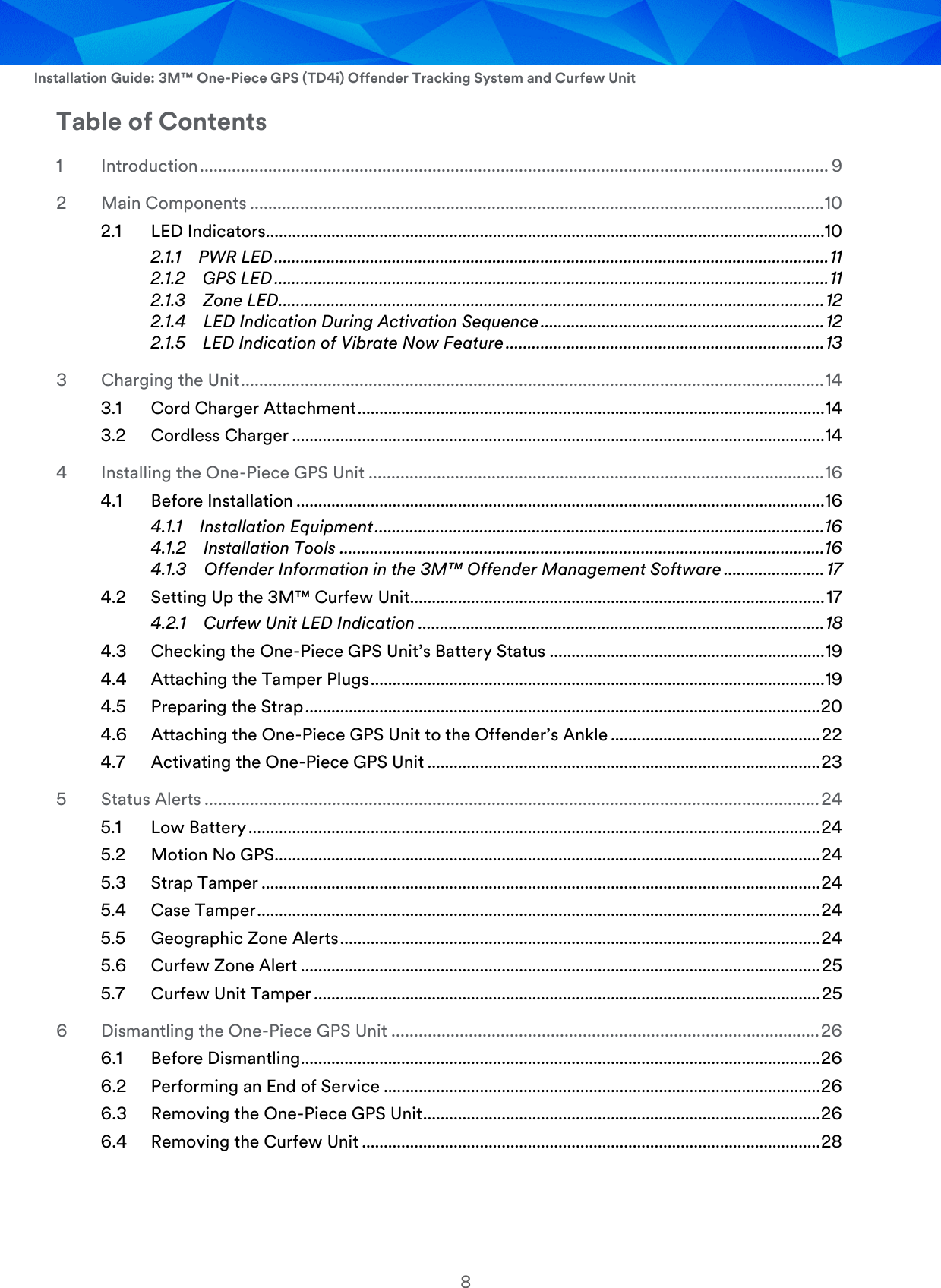  Installation Guide: 3M™ One-Piece GPS (TD4i) Offender Tracking System and Curfew Unit 8 Table of Contents 1 Introduction .......................................................................................................................................... 9 2 Main Components .............................................................................................................................. 10 2.1 LED Indicators................................................................................................................................10 2.1.1 PWR LED ............................................................................................................................... 11 2.1.2 GPS LED ............................................................................................................................... 11 2.1.3 Zone LED ............................................................................................................................. 12 2.1.4 LED Indication During Activation Sequence ................................................................. 12 2.1.5 LED Indication of Vibrate Now Feature ......................................................................... 13 3 Charging the Unit ................................................................................................................................ 14 3.1 Cord Charger Attachment ........................................................................................................... 14 3.2 Cordless Charger .......................................................................................................................... 14 4 Installing the One-Piece GPS Unit .................................................................................................... 16 4.1 Before Installation ......................................................................................................................... 16 4.1.1 Installation Equipment ....................................................................................................... 16 4.1.2 Installation Tools ............................................................................................................... 16 4.1.3 Offender Information in the 3M™ Offender Management Software ....................... 17 4.2 Setting Up the 3M™ Curfew Unit............................................................................................... 17 4.2.1 Curfew Unit LED Indication ............................................................................................. 18 4.3 Checking the One-Piece GPS Unit’s Battery Status ............................................................... 19 4.4 Attaching the Tamper Plugs ........................................................................................................ 19 4.5 Preparing the Strap ...................................................................................................................... 20 4.6 Attaching the One-Piece GPS Unit to the Offender’s Ankle ................................................ 22 4.7 Activating the One-Piece GPS Unit .......................................................................................... 23 5 Status Alerts ....................................................................................................................................... 24 5.1 Low Battery ................................................................................................................................... 24 5.2 Motion No GPS ............................................................................................................................. 24 5.3 Strap Tamper ................................................................................................................................ 24 5.4 Case Tamper ................................................................................................................................. 24 5.5 Geographic Zone Alerts .............................................................................................................. 24 5.6 Curfew Zone Alert ....................................................................................................................... 25 5.7 Curfew Unit Tamper .................................................................................................................... 25 6 Dismantling the One-Piece GPS Unit .............................................................................................. 26 6.1 Before Dismantling ....................................................................................................................... 26 6.2 Performing an End of Service .................................................................................................... 26 6.3 Removing the One-Piece GPS Unit ........................................................................................... 26 6.4 Removing the Curfew Unit ......................................................................................................... 28  