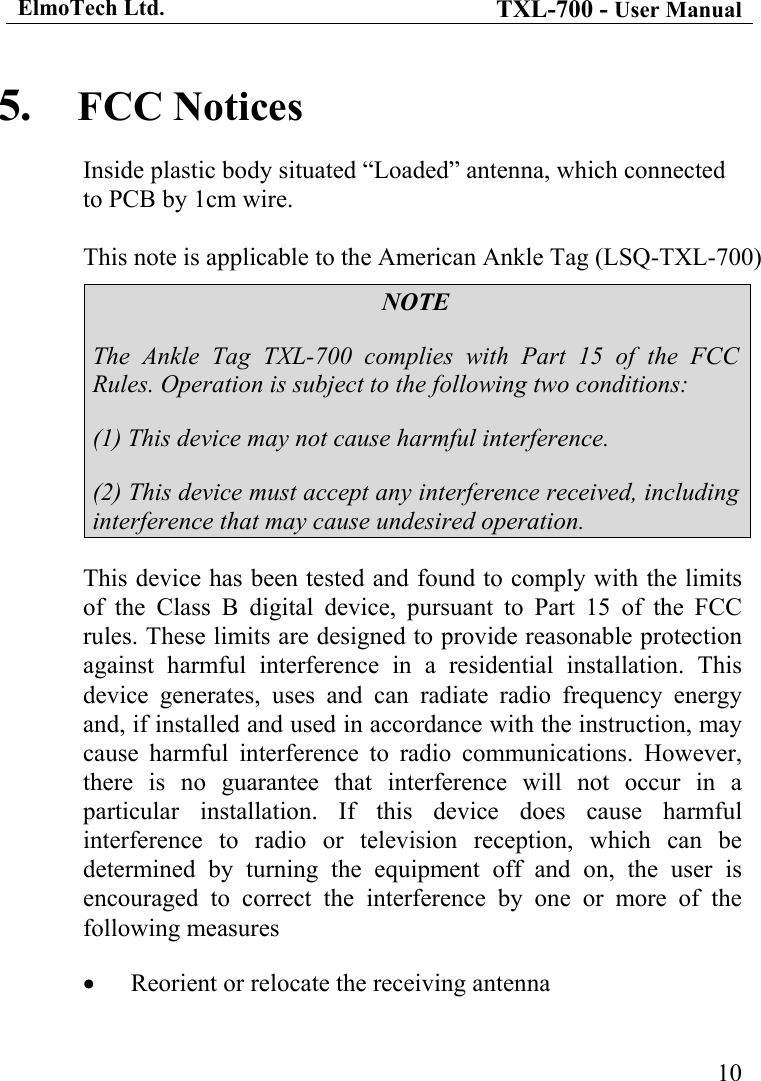 ElmoTech Ltd. TXL-700 - User Manual   105.  FCC Notices Inside plastic body situated &ldquo;Loaded&rdquo; antenna, which connected to PCB by 1cm wire.  This note is applicable to the American Ankle Tag (LSQ-TXL-700) NOTE The Ankle Tag TXL-700 complies with Part 15 of the FCC Rules. Operation is subject to the following two conditions: (1) This device may not cause harmful interference. (2) This device must accept any interference received, including interference that may cause undesired operation. This device has been tested and found to comply with the limits of the Class B digital device, pursuant to Part 15 of the FCC rules. These limits are designed to provide reasonable protection against harmful interference in a residential installation. This device generates, uses and can radiate radio frequency energy and, if installed and used in accordance with the instruction, may cause harmful interference to radio communications. However, there is no guarantee that interference will not occur in a particular installation. If this device does cause harmful interference to radio or television reception, which can be determined by turning the equipment off and on, the user is encouraged to correct the interference by one or more of the following measures &bull;  Reorient or relocate the receiving antenna 
