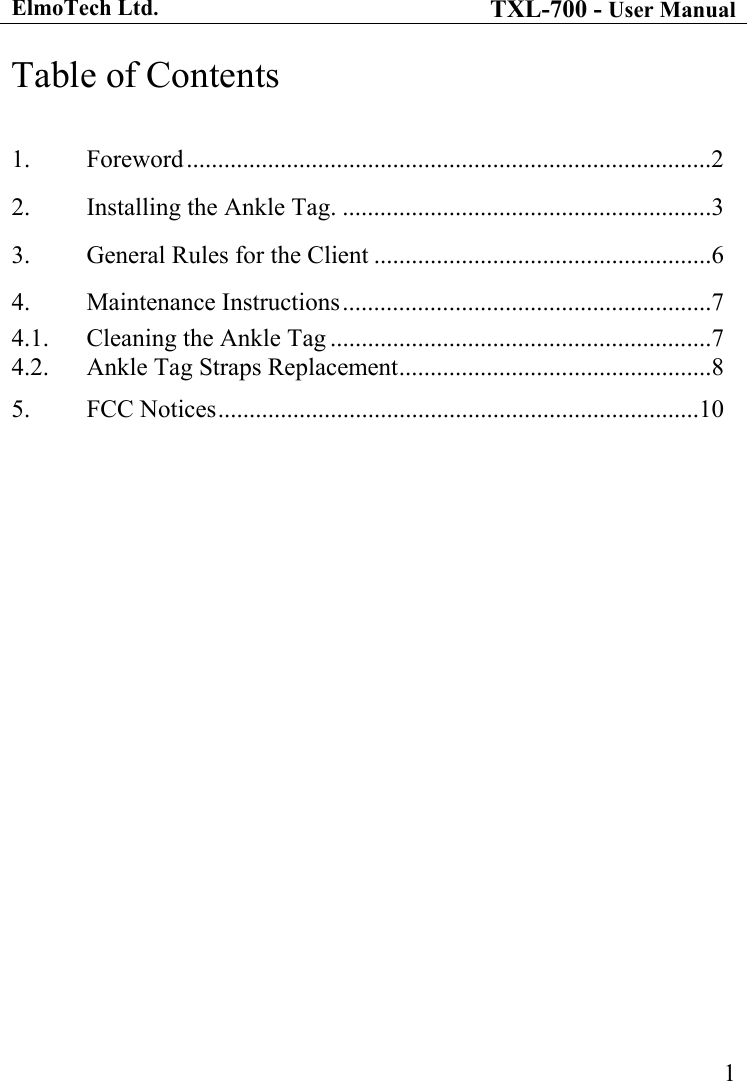 ElmoTech Ltd. TXL-700 - User Manual   1Table of Contents  1. Foreword....................................................................................2 2.  Installing the Ankle Tag. ...........................................................3 3.  General Rules for the Client ......................................................6 4. Maintenance Instructions...........................................................7 4.1.  Cleaning the Ankle Tag .............................................................7 4.2.  Ankle Tag Straps Replacement..................................................8 5. FCC Notices.............................................................................10  