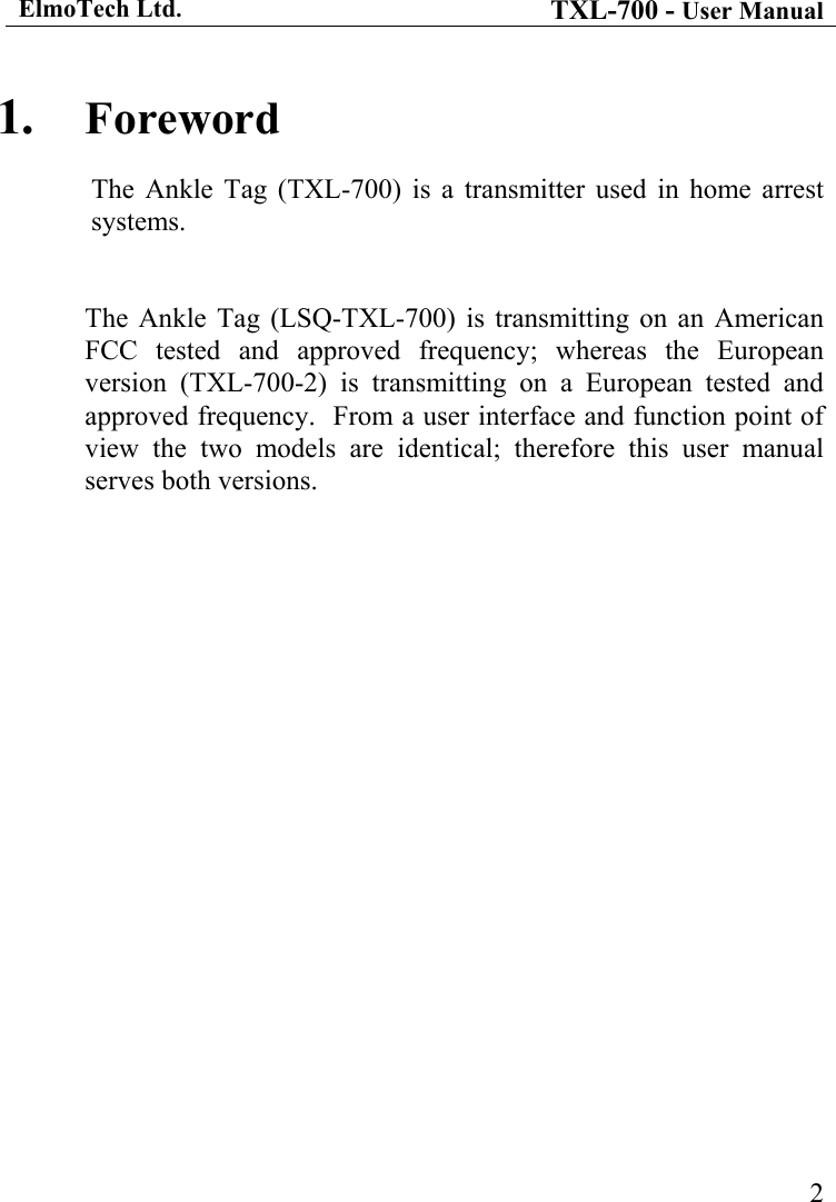 ElmoTech Ltd. TXL-700 - User Manual   21.  Foreword The Ankle Tag (TXL-700) is a transmitter used in home arrest systems.    The Ankle Tag (LSQ-TXL-700) is transmitting on an American FCC tested and approved frequency; whereas the European version (TXL-700-2) is transmitting on a European tested and approved frequency.  From a user interface and function point of view the two models are identical; therefore this user manual serves both versions.  