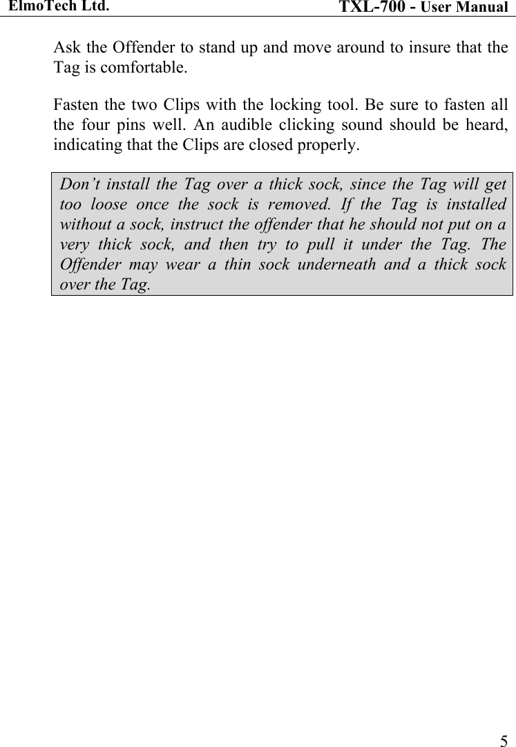 ElmoTech Ltd. TXL-700 - User Manual   5Ask the Offender to stand up and move around to insure that the Tag is comfortable. Fasten the two Clips with the locking tool. Be sure to fasten all the four pins well. An audible clicking sound should be heard, indicating that the Clips are closed properly. Don&rsquo;t install the Tag over a thick sock, since the Tag will get too loose once the sock is removed. If the Tag is installed without a sock, instruct the offender that he should not put on a very thick sock, and then try to pull it under the Tag. The Offender may wear a thin sock underneath and a thick sock over the Tag.                                      