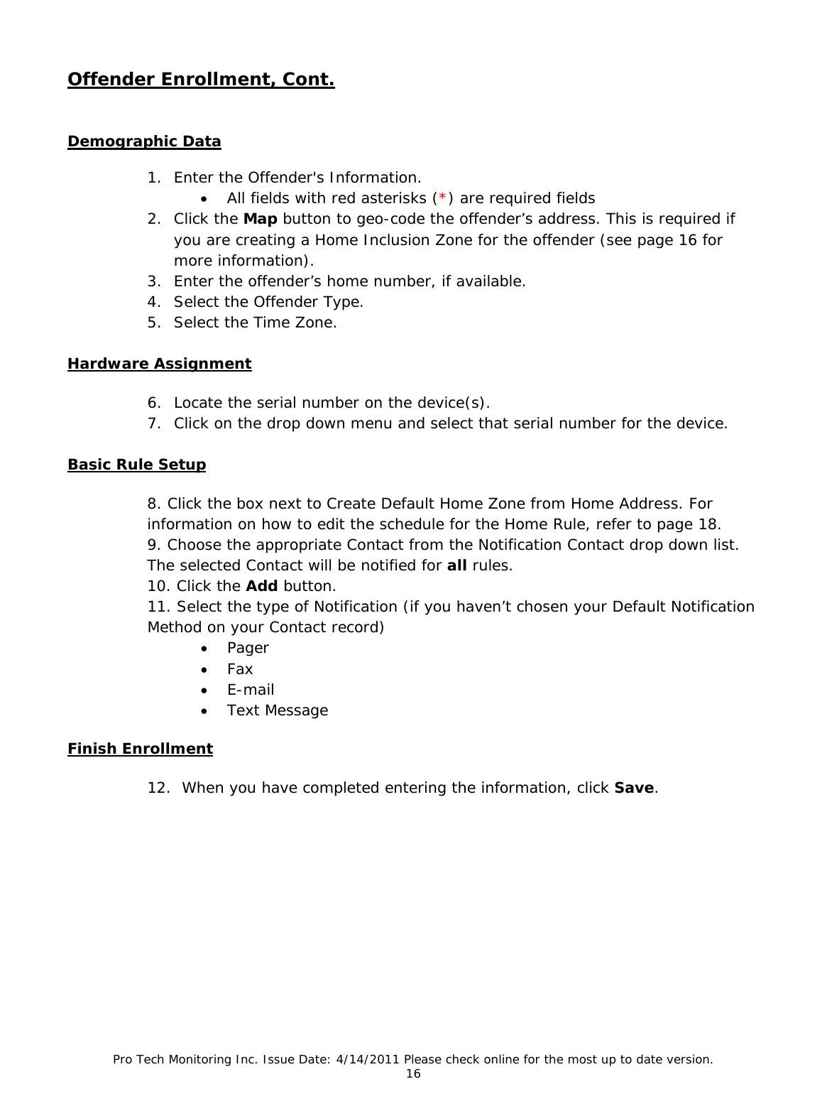 Pro Tech Monitoring Inc. Issue Date: 4/14/2011 Please check online for the most up to date version. 16  Offender Enrollment, Cont.   Demographic Data  1. Enter the Offender&apos;s Information. • All fields with red asterisks (*) are required fields 2. Click the Map button to geo-code the offender’s address. This is required if you are creating a Home Inclusion Zone for the offender (see page 16 for more information). 3. Enter the offender’s home number, if available. 4. Select the Offender Type. 5. Select the Time Zone. Hardware Assignment 6. Locate the serial number on the device(s). 7. Click on the drop down menu and select that serial number for the device.  Basic Rule Setup 8. Click the box next to Create Default Home Zone from Home Address. For       information on how to edit the schedule for the Home Rule, refer to page 18. 9. Choose the appropriate Contact from the Notification Contact drop down list. The selected Contact will be notified for all rules. 10. Click the Add button. 11. Select the type of Notification (if you haven’t chosen your Default Notification Method on your Contact record) • Pager • Fax • E-mail • Text Message   Finish Enrollment 12.  When you have completed entering the information, click Save.         