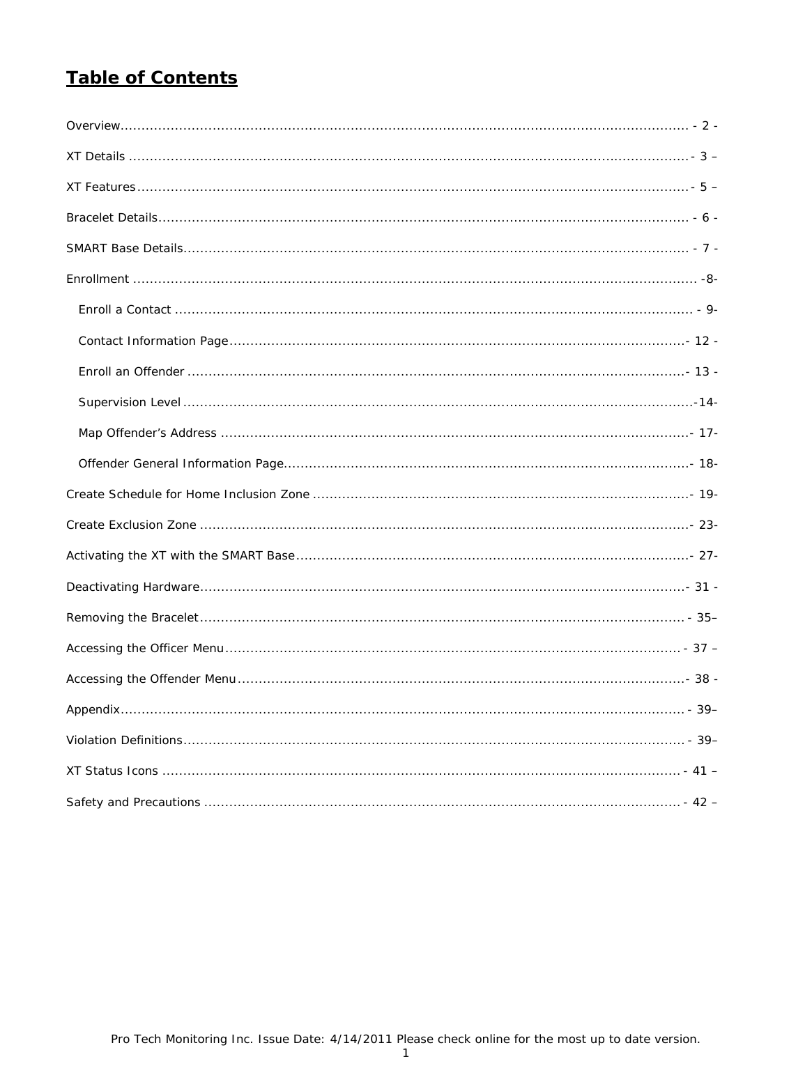 Pro Tech Monitoring Inc. Issue Date: 4/14/2011 Please check online for the most up to date version. 1  Table of Contents  Overview........................................................................................................................................ - 2 - XT Details ...................................................................................................................................... - 3 – XT Features .................................................................................................................................... - 5 – Bracelet Details ............................................................................................................................... - 6 - SMART Base Details ......................................................................................................................... - 7 - Enrollment ....................................................................................................................................... -8-    Enroll a Contact ............................................................................................................................ - 9-    Contact Information Page ........................................................................................................... ..- 12 -    Enroll an Offender ....................................................................................................................... - 13 -    Supervision Level .......................................................................................................................... -14-    Map Offender’s Address ................................................................................................................ - 17-    Offender General Information Page ................................................................................................. - 18- Create Schedule for Home Inclusion Zone .......................................................................................... - 19- Create Exclusion Zone ..................................................................................................................... - 23- Activating the XT with the SMART Base .............................................................................................. - 27- Deactivating Hardware .................................................................................................................... - 31 - Removing the Bracelet .................................................................................................................... - 35– Accessing the Officer Menu ............................................................................................................. - 37 – Accessing the Offender Menu ........................................................................................................... - 38 - Appendix ....................................................................................................................................... - 39– Violation Definitions ........................................................................................................................ -  39– XT Status Icons ............................................................................................................................ - 41 – Safety and Precautions .................................................................................................................. - 42 –   