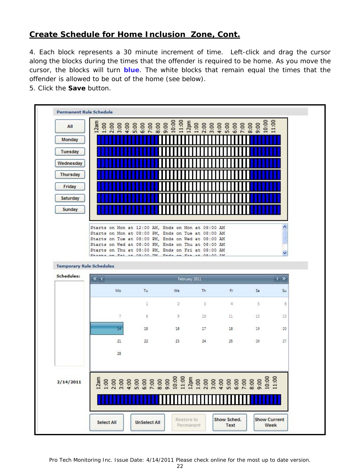 Pro Tech Monitoring Inc. Issue Date: 4/14/2011 Please check online for the most up to date version. 22  Create Schedule for Home Inclusion  Zone, Cont.  4. Each block represents a 30 minute increment of time.  Left-click and drag the cursor along the blocks during the times that the offender is required to be home. As you move the cursor, the blocks will turn blue. The white blocks that remain equal the times that the offender is allowed to be out of the home (see below). 5. Click the Save button. 