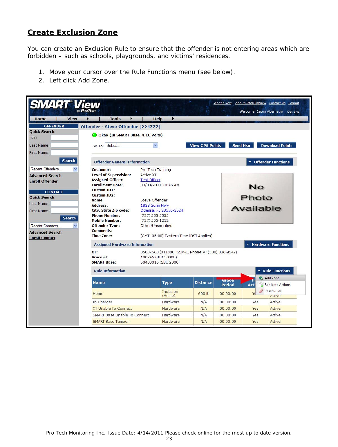 Pro Tech Monitoring Inc. Issue Date: 4/14/2011 Please check online for the most up to date version. 23  Create Exclusion Zone You can create an Exclusion Rule to ensure that the offender is not entering areas which are forbidden – such as schools, playgrounds, and victims’ residences.  1. Move your cursor over the Rule Functions menu (see below). 2. Left click Add Zone.      