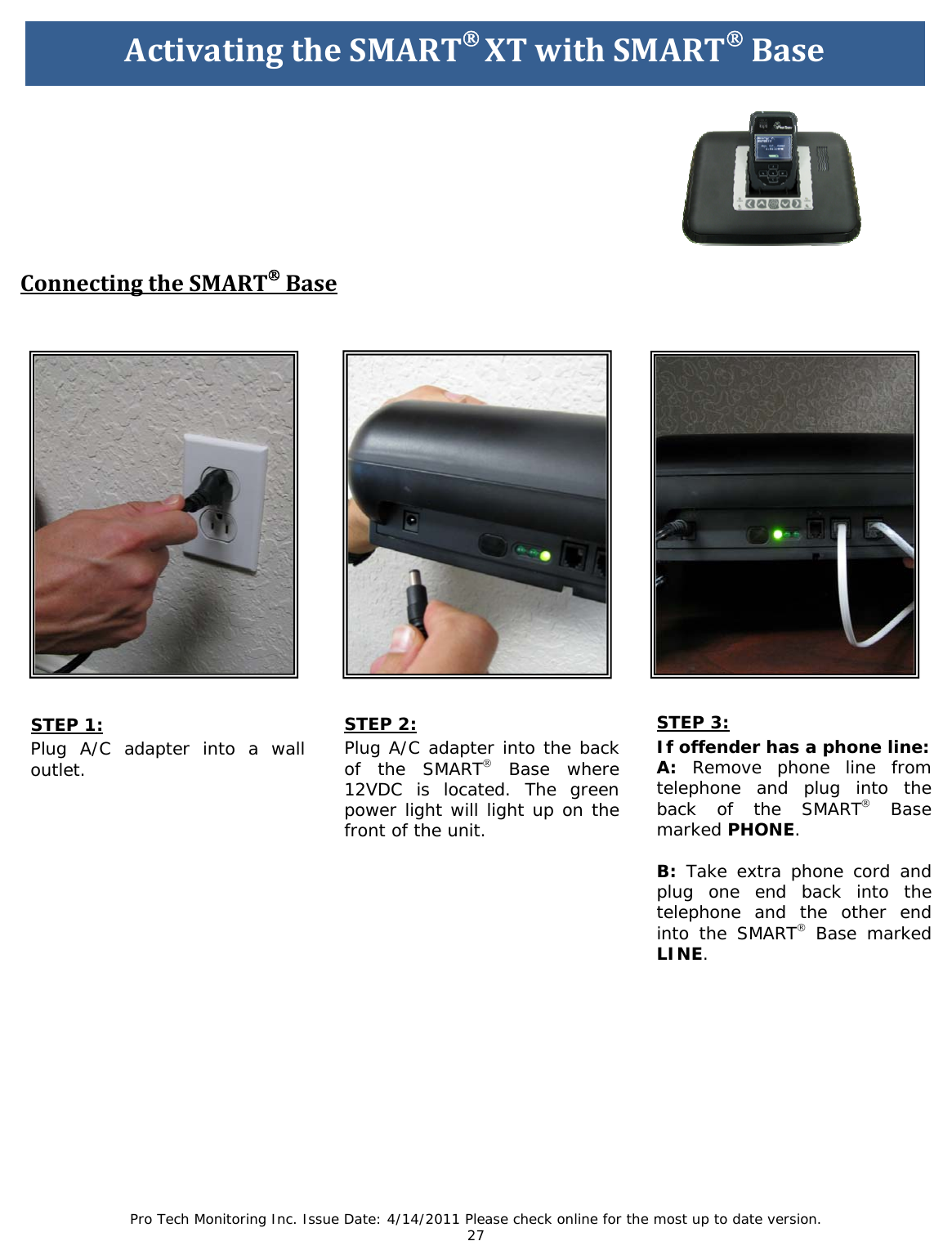 Pro Tech Monitoring Inc. Issue Date: 4/14/2011 Please check online for the most up to date version. 27                                  STEP 1: Plug A/C adapter into a wall outlet.      ActivatingtheSMART®XTwithSMART®Base        ConnectingtheSMART®BaseSTEP 2: Plug A/C adapter into the back of the SMART® Base where 12VDC is located. The green power light will light up on the front of the unit.  STEP 3: If offender has a phone line: A: Remove phone line from telephone and plug into the back of the SMART® Base marked PHONE.  B: Take extra phone cord and plug one end back into the telephone and the other end into the SMART® Base marked LINE.   