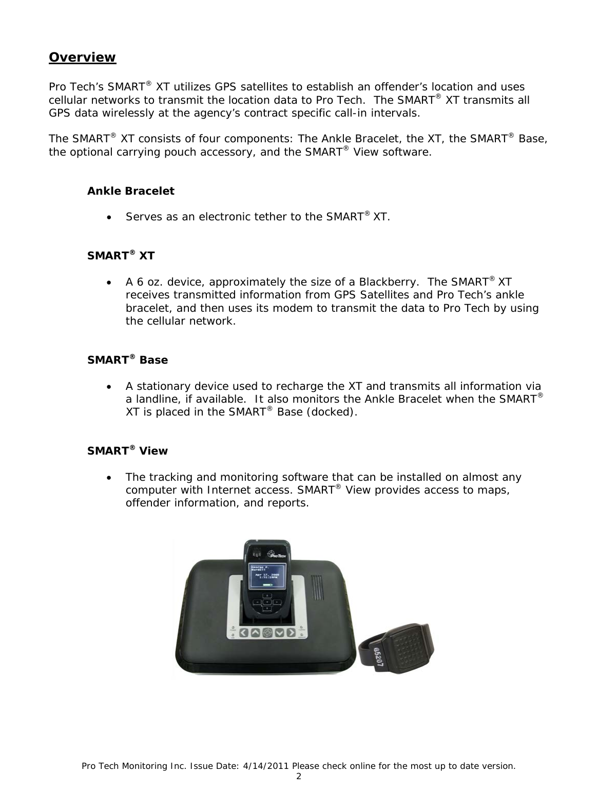 Pro Tech Monitoring Inc. Issue Date: 4/14/2011 Please check online for the most up to date version. 2  Overview  Pro Tech’s SMART® XT utilizes GPS satellites to establish an offender’s location and uses cellular networks to transmit the location data to Pro Tech.  The SMART® XT transmits all GPS data wirelessly at the agency’s contract specific call-in intervals.   The SMART® XT consists of four components: The Ankle Bracelet, the XT, the SMART® Base, the optional carrying pouch accessory, and the SMART® View software.    Ankle Bracelet  • Serves as an electronic tether to the SMART® XT.   SMART® XT  • A 6 oz. device, approximately the size of a Blackberry.  The SMART® XT receives transmitted information from GPS Satellites and Pro Tech’s ankle bracelet, and then uses its modem to transmit the data to Pro Tech by using the cellular network.   SMART® Base  • A stationary device used to recharge the XT and transmits all information via a landline, if available.  It also monitors the Ankle Bracelet when the SMART® XT is placed in the SMART® Base (docked).   SMART® View  • The tracking and monitoring software that can be installed on almost any computer with Internet access. SMART® View provides access to maps, offender information, and reports.    