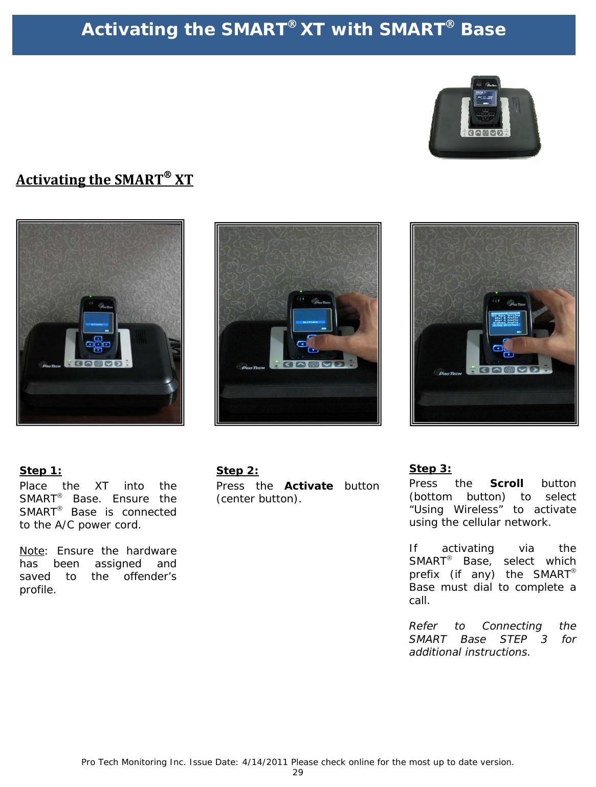 Pro Tech Monitoring Inc. Issue Date: 4/14/2011 Please check online for the most up to date version. 29                                    Step 1: Place the XT into the   SMART® Base. Ensure the SMART® Base is connected to the A/C power cord.  Note: Ensure the hardware has been assigned and saved to the offender’s profile. Step 2: Press the Activate button (center button). Step 3: Press the Scroll button (bottom button) to select “Using Wireless” to activate using the cellular network.  If activating via the   SMART® Base, select which prefix (if any) the SMART® Base must dial to complete a call.   Refer to Connecting the SMART Base STEP 3 for additional instructions.         ActivatingtheSMART®XTActivating the SMART® XT with SMART® Base  