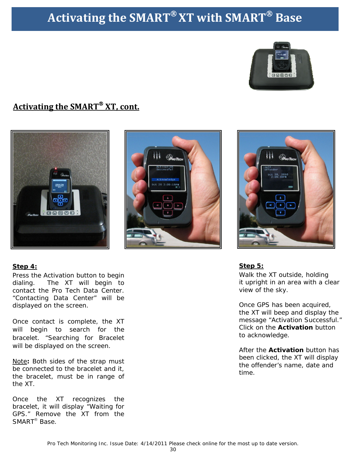 Pro Tech Monitoring Inc. Issue Date: 4/14/2011 Please check online for the most up to date version. 30                           ActivatingtheSMART®XT,cont.Step 4: Press the Activation button to begin dialing.  The XT will begin to contact the Pro Tech Data Center. “Contacting Data Center” will be displayed on the screen.  Once contact is complete, the XT will begin to search for the bracelet. “Searching for Bracelet will be displayed on the screen.   Note: Both sides of the strap must be connected to the bracelet and it, the bracelet, must be in range of the XT.    Once the XT recognizes the bracelet, it will display “Waiting for GPS.” Remove the XT from the   SMART® Base.     Step 5: Walk the XT outside, holding  it upright in an area with a clear  view of the sky.  Once GPS has been acquired,  the XT will beep and display the  message “Activation Successful.”  Click on the Activation button  to acknowledge.  After the Activation button has  been clicked, the XT will display  the offender’s name, date and  time.     ActivatingtheSMART®XTwithSMART®Base 