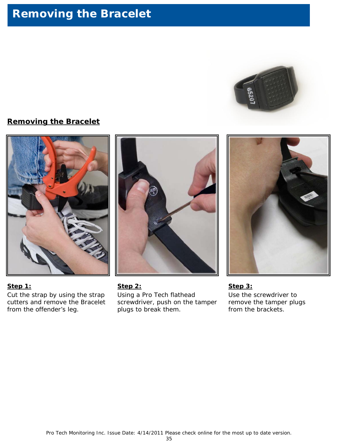 Pro Tech Monitoring Inc. Issue Date: 4/14/2011 Please check online for the most up to date version. 35    Removing the Bracelet  Removing the Bracelet  Step 1: Cut the strap by using the strap cutters and remove the Bracelet from the offender’s leg.    Step 2: Using a Pro Tech flathead screwdriver, push on the tamper plugs to break them.  Step 3: Use the screwdriver to remove the tamper plugs from the brackets.   