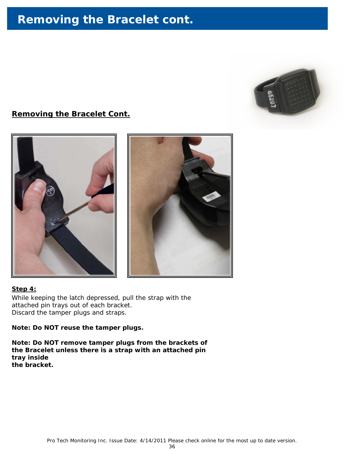 Pro Tech Monitoring Inc. Issue Date: 4/14/2011 Please check online for the most up to date version. 36          Removing the Bracelet cont. Removing the Bracelet Cont. Step 4: While keeping the latch depressed, pull the strap with the attached pin trays out of each bracket.  Discard the tamper plugs and straps.   Note: Do NOT reuse the tamper plugs.  Note: Do NOT remove tamper plugs from the brackets of the Bracelet unless there is a strap with an attached pin tray inside the bracket.  