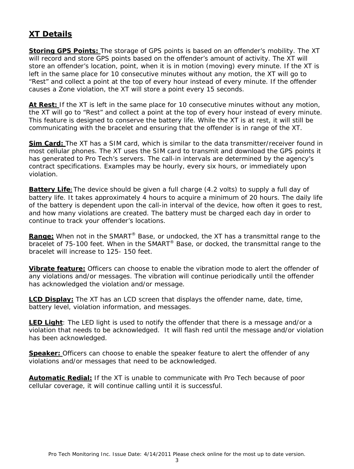 Pro Tech Monitoring Inc. Issue Date: 4/14/2011 Please check online for the most up to date version. 3  XT Details  Storing GPS Points: The storage of GPS points is based on an offender’s mobility. The XT will record and store GPS points based on the offender’s amount of activity. The XT will store an offender’s location, point, when it is in motion (moving) every minute. If the XT is left in the same place for 10 consecutive minutes without any motion, the XT will go to “Rest” and collect a point at the top of every hour instead of every minute. If the offender causes a Zone violation, the XT will store a point every 15 seconds.  At Rest: If the XT is left in the same place for 10 consecutive minutes without any motion, the XT will go to “Rest” and collect a point at the top of every hour instead of every minute. This feature is designed to conserve the battery life. While the XT is at rest, it will still be communicating with the bracelet and ensuring that the offender is in range of the XT.  Sim Card: The XT has a SIM card, which is similar to the data transmitter/receiver found in most cellular phones. The XT uses the SIM card to transmit and download the GPS points it has generated to Pro Tech’s servers. The call-in intervals are determined by the agency’s contract specifications. Examples may be hourly, every six hours, or immediately upon violation.  Battery Life:The device should be given a full charge (4.2 volts) to supply a full day of battery life. It takes approximately 4 hours to acquire a minimum of 20 hours. The daily life of the battery is dependent upon the call-in interval of the device, how often it goes to rest, and how many violations are created. The battery must be charged each day in order to continue to track your offender’s locations.  Range: When not in the SMART® Base, or undocked, the XT has a transmittal range to the bracelet of 75-100 feet. When in the SMART® Base, or docked, the transmittal range to the bracelet will increase to 125- 150 feet.  Vibrate feature: Officers can choose to enable the vibration mode to alert the offender of any violations and/or messages. The vibration will continue periodically until the offender has acknowledged the violation and/or message.  LCD Display: The XT has an LCD screen that displays the offender name, date, time, battery level, violation information, and messages.  LED Light: The LED light is used to notify the offender that there is a message and/or a violation that needs to be acknowledged.  It will flash red until the message and/or violation has been acknowledged.  Speaker: Officers can choose to enable the speaker feature to alert the offender of any violations and/or messages that need to be acknowledged.  Automatic Redial: If the XT is unable to communicate with Pro Tech because of poor cellular coverage, it will continue calling until it is successful.     