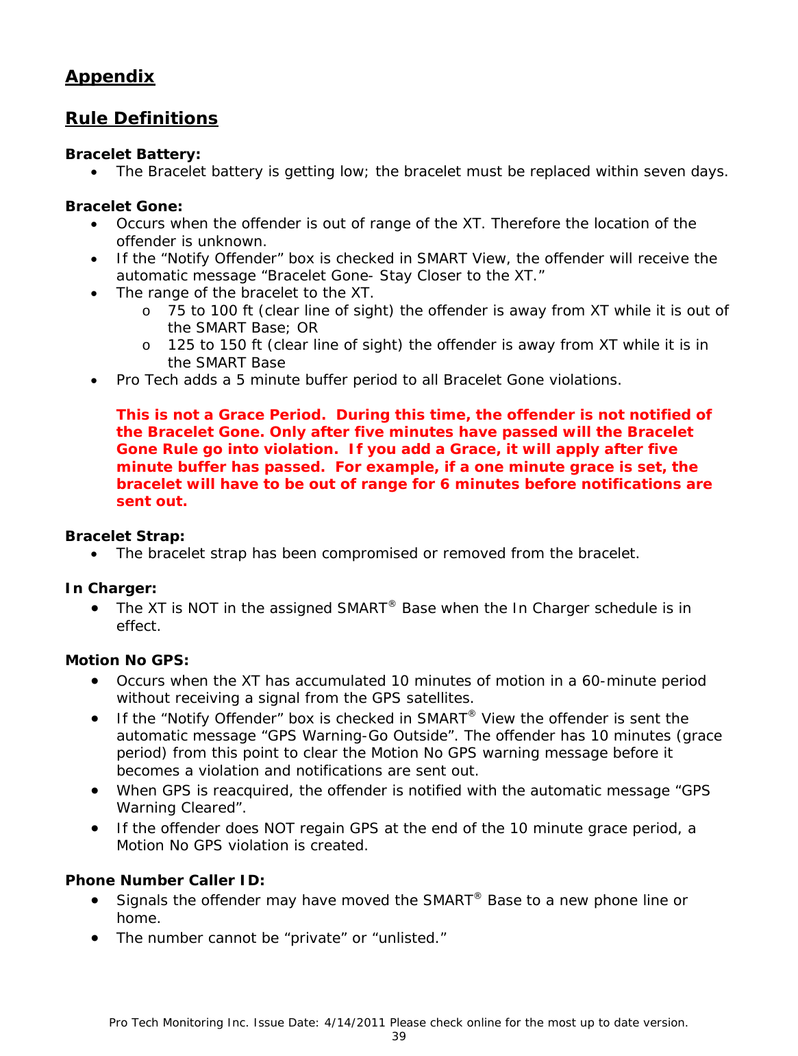 Pro Tech Monitoring Inc. Issue Date: 4/14/2011 Please check online for the most up to date version. 39  Appendix  Rule Definitions  Bracelet Battery:  • The Bracelet battery is getting low; the bracelet must be replaced within seven days.   Bracelet Gone: • Occurs when the offender is out of range of the XT. Therefore the location of the offender is unknown. • If the “Notify Offender” box is checked in SMART View, the offender will receive the automatic message “Bracelet Gone- Stay Closer to the XT.” • The range of the bracelet to the XT. o 75 to 100 ft (clear line of sight) the offender is away from XT while it is out of the SMART Base; OR o 125 to 150 ft (clear line of sight) the offender is away from XT while it is in the SMART Base • Pro Tech adds a 5 minute buffer period to all Bracelet Gone violations.    This is not a Grace Period.  During this time, the offender is not notified of the Bracelet Gone. Only after five minutes have passed will the Bracelet Gone Rule go into violation.  If you add a Grace, it will apply after five minute buffer has passed.  For example, if a one minute grace is set, the bracelet will have to be out of range for 6 minutes before notifications are sent out.  Bracelet Strap: • The bracelet strap has been compromised or removed from the bracelet.  In Charger: • The XT is NOT in the assigned SMART® Base when the In Charger schedule is in effect.  Motion No GPS: • Occurs when the XT has accumulated 10 minutes of motion in a 60-minute period without receiving a signal from the GPS satellites. • If the “Notify Offender” box is checked in SMART® View the offender is sent the automatic message “GPS Warning-Go Outside”. The offender has 10 minutes (grace period) from this point to clear the Motion No GPS warning message before it becomes a violation and notifications are sent out. • When GPS is reacquired, the offender is notified with the automatic message “GPS Warning Cleared”. • If the offender does NOT regain GPS at the end of the 10 minute grace period, a Motion No GPS violation is created.  Phone Number Caller ID: • Signals the offender may have moved the SMART® Base to a new phone line or home. • The number cannot be “private” or “unlisted.”   