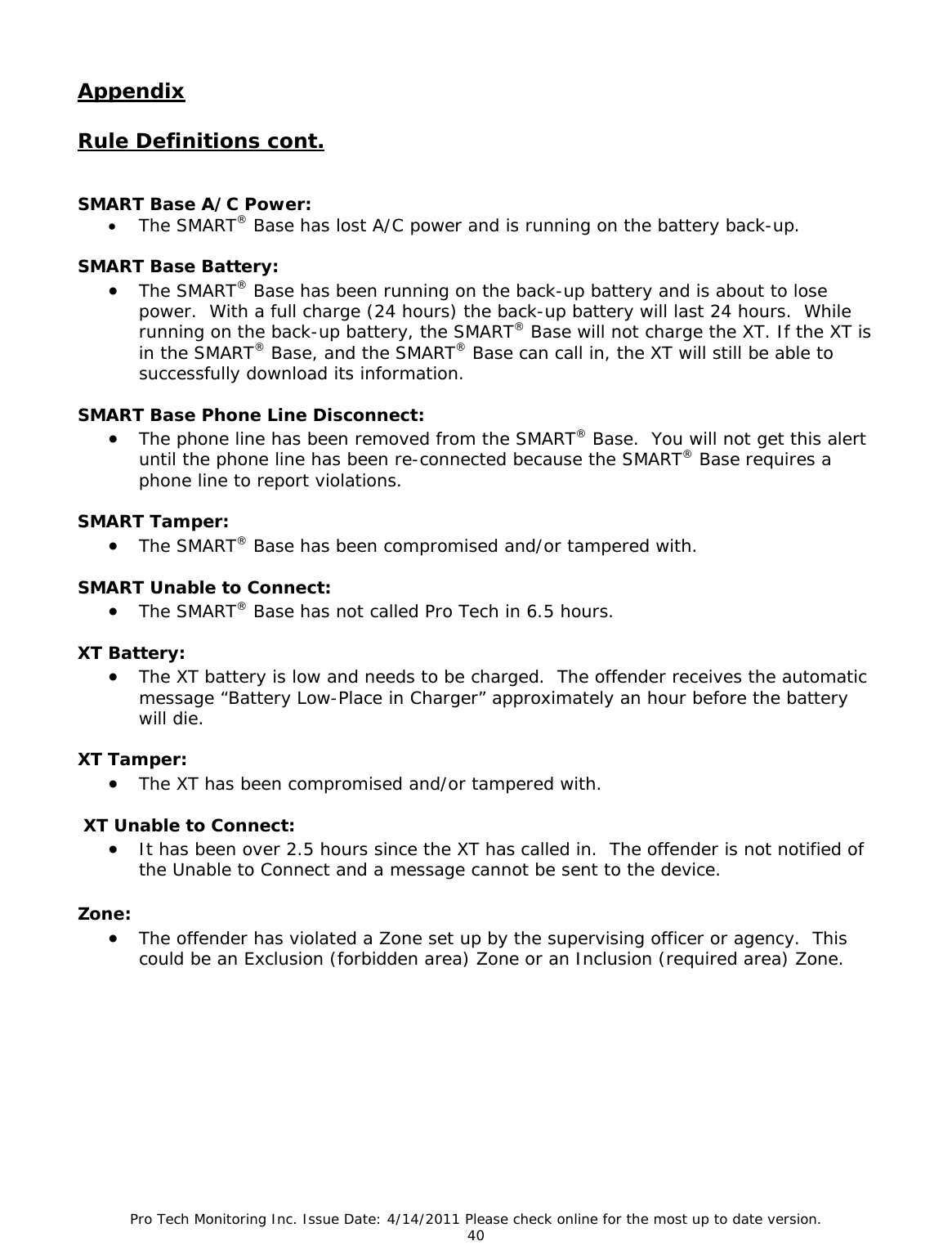 Pro Tech Monitoring Inc. Issue Date: 4/14/2011 Please check online for the most up to date version. 40  Appendix  Rule Definitions cont.   SMART Base A/C Power: • The SMART® Base has lost A/C power and is running on the battery back-up.  SMART Base Battery: • The SMART® Base has been running on the back-up battery and is about to lose power.  With a full charge (24 hours) the back-up battery will last 24 hours.  While running on the back-up battery, the SMART® Base will not charge the XT. If the XT is in the SMART® Base, and the SMART® Base can call in, the XT will still be able to successfully download its information.  SMART Base Phone Line Disconnect: • The phone line has been removed from the SMART® Base.  You will not get this alert until the phone line has been re-connected because the SMART® Base requires a phone line to report violations.  SMART Tamper: • The SMART® Base has been compromised and/or tampered with.  SMART Unable to Connect: • The SMART® Base has not called Pro Tech in 6.5 hours.  XT Battery: • The XT battery is low and needs to be charged.  The offender receives the automatic message “Battery Low-Place in Charger” approximately an hour before the battery will die.   XT Tamper: • The XT has been compromised and/or tampered with.   XT Unable to Connect: • It has been over 2.5 hours since the XT has called in.  The offender is not notified of the Unable to Connect and a message cannot be sent to the device.  Zone: • The offender has violated a Zone set up by the supervising officer or agency.  This could be an Exclusion (forbidden area) Zone or an Inclusion (required area) Zone.         