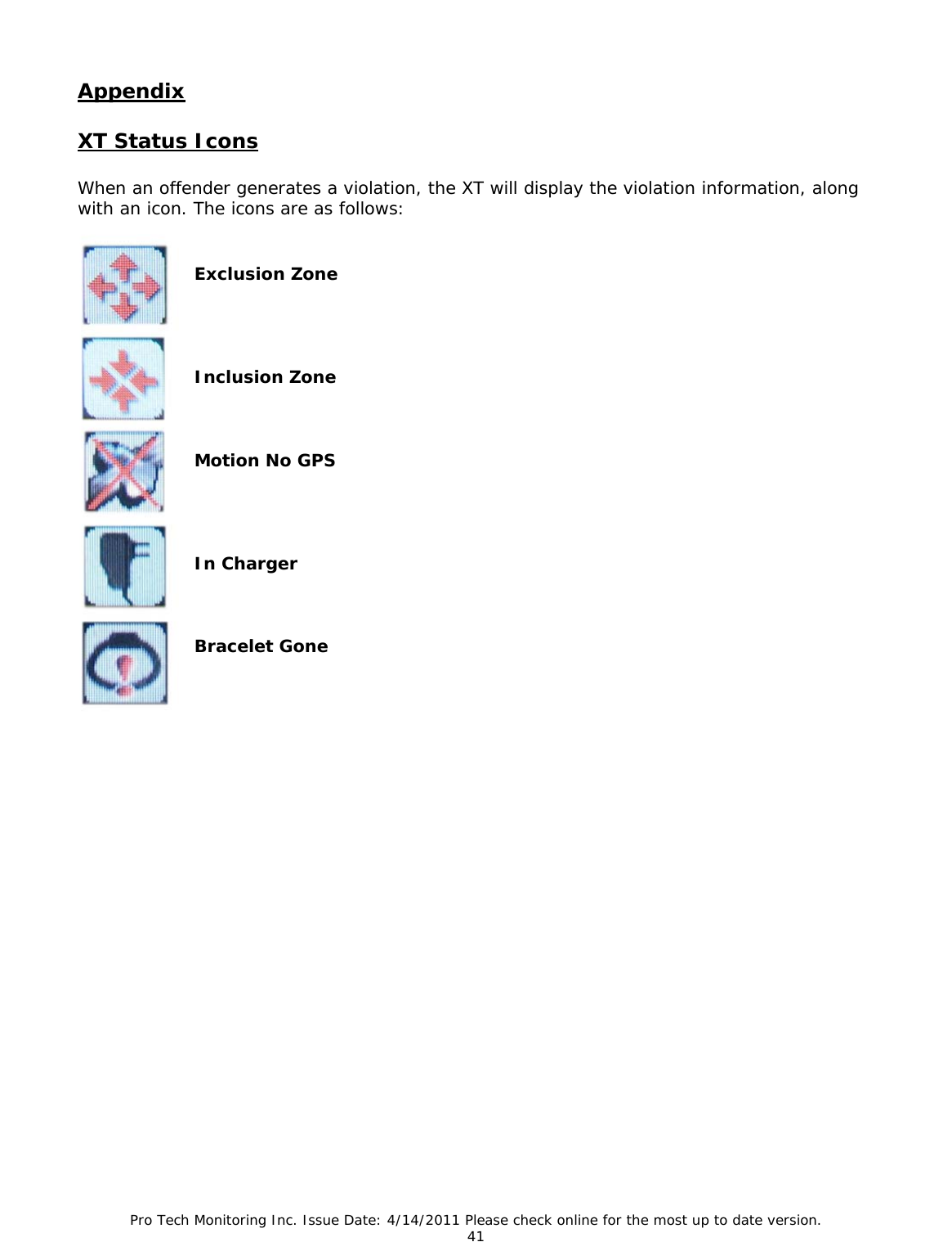 Pro Tech Monitoring Inc. Issue Date: 4/14/2011 Please check online for the most up to date version. 41  Appendix  XT Status Icons  When an offender generates a violation, the XT will display the violation information, along with an icon. The icons are as follows:    Exclusion Zone     Inclusion Zone    Motion No GPS     In Charger    Bracelet Gone                         