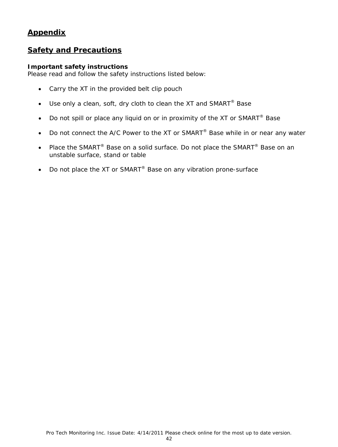 Pro Tech Monitoring Inc. Issue Date: 4/14/2011 Please check online for the most up to date version. 42  Appendix  Safety and Precautions  Important safety instructions Please read and follow the safety instructions listed below:  • Carry the XT in the provided belt clip pouch   • Use only a clean, soft, dry cloth to clean the XT and SMART® Base  • Do not spill or place any liquid on or in proximity of the XT or SMART® Base  • Do not connect the A/C Power to the XT or SMART® Base while in or near any water  • Place the SMART® Base on a solid surface. Do not place the SMART® Base on an unstable surface, stand or table  • Do not place the XT or SMART® Base on any vibration prone-surface                                  