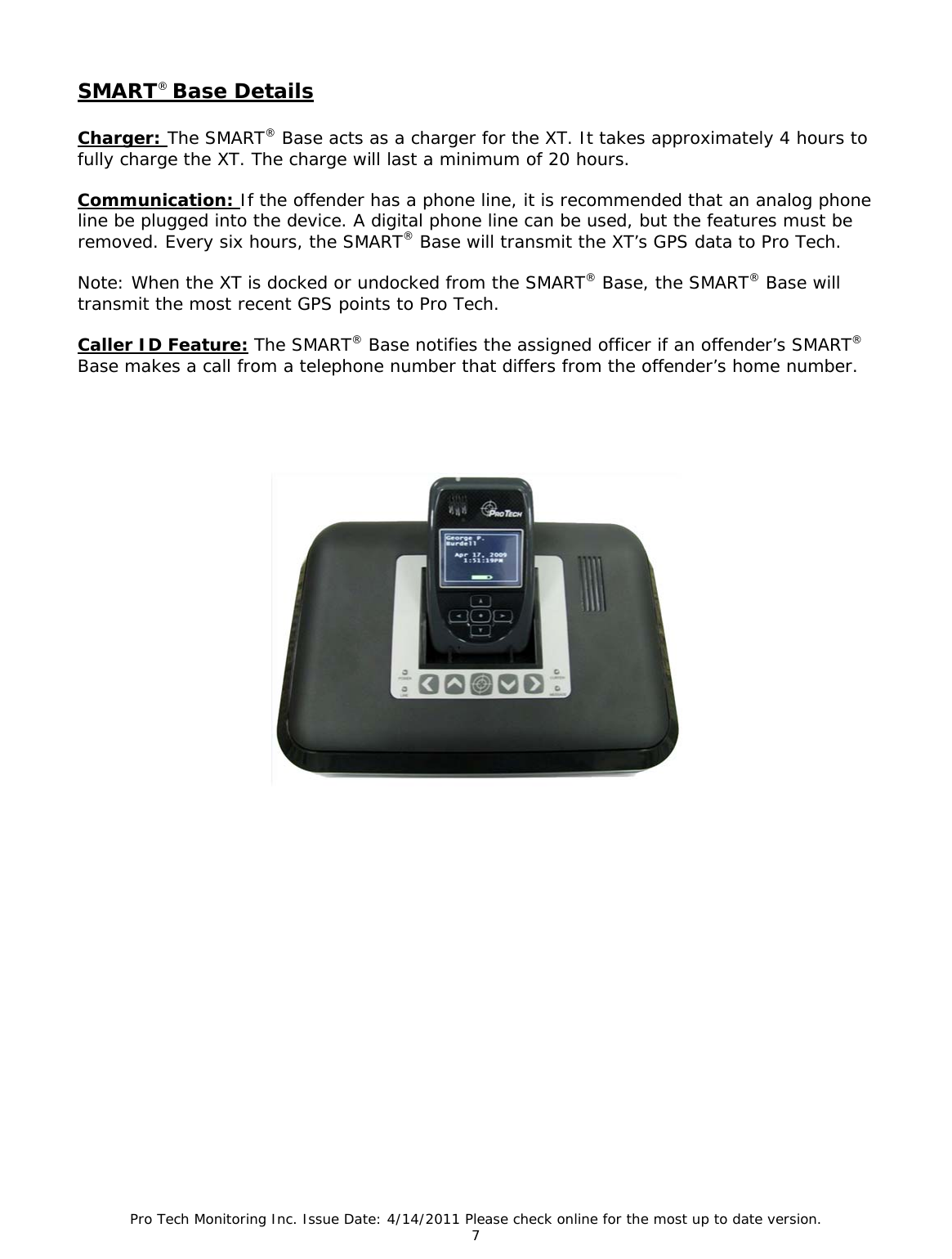 Pro Tech Monitoring Inc. Issue Date: 4/14/2011 Please check online for the most up to date version. 7  SMART® Base Details   Charger: The SMART® Base acts as a charger for the XT. It takes approximately 4 hours to fully charge the XT. The charge will last a minimum of 20 hours.  Communication: If the offender has a phone line, it is recommended that an analog phone line be plugged into the device. A digital phone line can be used, but the features must be removed. Every six hours, the SMART® Base will transmit the XT’s GPS data to Pro Tech.   Note: When the XT is docked or undocked from the SMART® Base, the SMART® Base will transmit the most recent GPS points to Pro Tech.  Caller ID Feature: The SMART® Base notifies the assigned officer if an offender’s SMART® Base makes a call from a telephone number that differs from the offender’s home number.