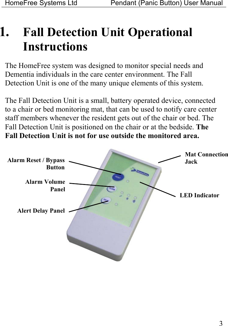 HomeFree Systems Ltd    Pendant (Panic Button) User Manual  1.  Fall Detection Unit Operational Instructions  The HomeFree system was designed to monitor special needs and Dementia individuals in the care center environment. The Fall Detection Unit is one of the many unique elements of this system.  The Fall Detection Unit is a small, battery operated device, connected to a chair or bed monitoring mat, that can be used to notify care center staff members whenever the resident gets out of the chair or bed. The Fall Detection Unit is positioned on the chair or at the bedside. The Fall Detection Unit is not for use outside the monitored area.   Mat Connection Jack Alarm Reset / BypassButtonAlarm Volume Panel LED Indicator Alert Delay Panel 3
