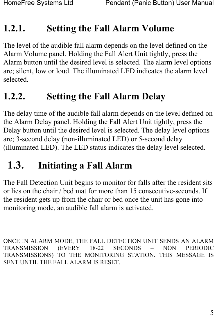 HomeFree Systems Ltd    Pendant (Panic Button) User Manual   51.2.1.  Setting the Fall Alarm Volume The level of the audible fall alarm depends on the level defined on the Alarm Volume panel. Holding the Fall Alert Unit tightly, press the Alarm button until the desired level is selected. The alarm level options are; silent, low or loud. The illuminated LED indicates the alarm level selected. 1.2.2.  Setting the Fall Alarm Delay The delay time of the audible fall alarm depends on the level defined on the Alarm Delay panel. Holding the Fall Alert Unit tightly, press the Delay button until the desired level is selected. The delay level options are; 3-second delay (non-illuminated LED) or 5-second delay (illuminated LED). The LED status indicates the delay level selected. 1.3.  Initiating a Fall Alarm The Fall Detection Unit begins to monitor for falls after the resident sits or lies on the chair / bed mat for more than 15 consecutive-seconds. If the resident gets up from the chair or bed once the unit has gone into monitoring mode, an audible fall alarm is activated.   ONCE IN ALARM MODE, THE FALL DETECTION UNIT SENDS AN ALARM TRANSMISSION (EVERY 18-22 SECONDS – NON PERIODIC TRANSMISSIONS) TO THE MONITORING STATION. THIS MESSAGE IS SENT UNTIL THE FALL ALARM IS RESET.  