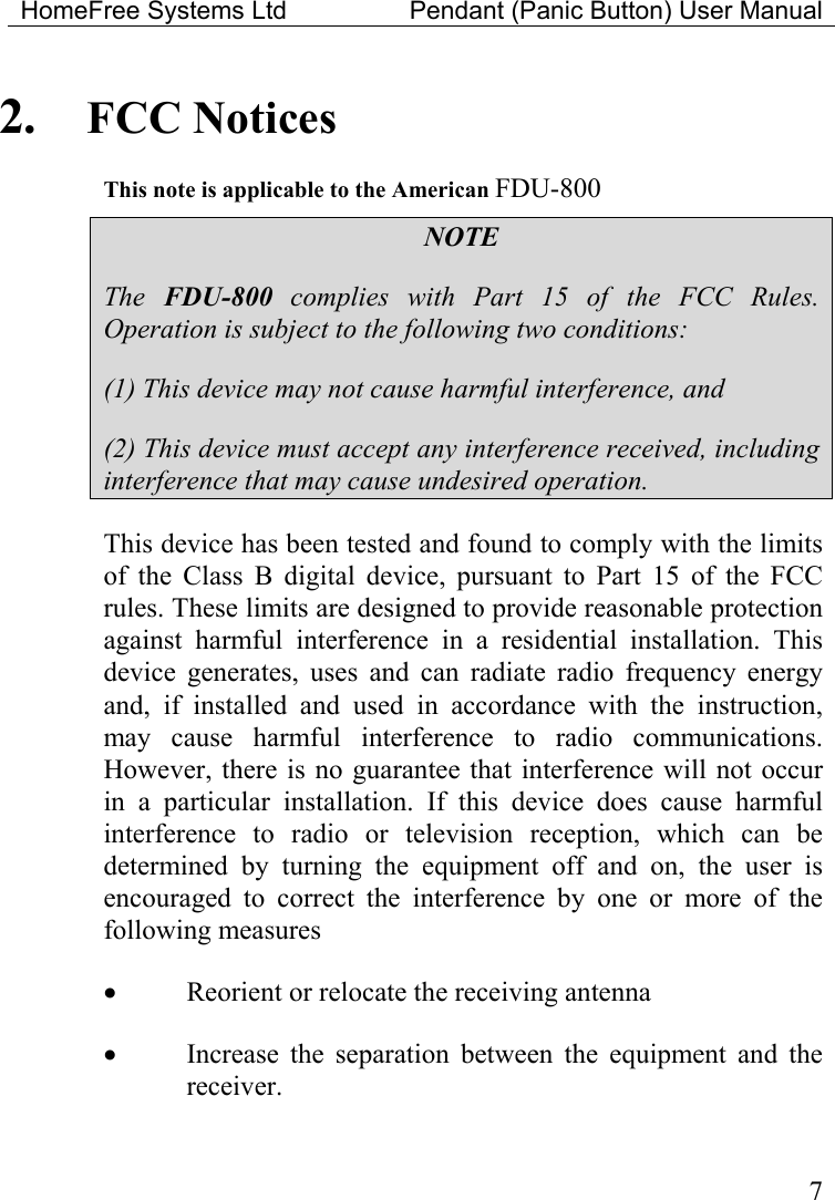 HomeFree Systems Ltd    Pendant (Panic Button) User Manual   72.  FCC Notices This note is applicable to the American FDU-800 NOTE The  FDU-800 complies with Part 15 of the FCC Rules. Operation is subject to the following two conditions: (1) This device may not cause harmful interference, and (2) This device must accept any interference received, including interference that may cause undesired operation. This device has been tested and found to comply with the limits of the Class B digital device, pursuant to Part 15 of the FCC rules. These limits are designed to provide reasonable protection against harmful interference in a residential installation. This device generates, uses and can radiate radio frequency energy and, if installed and used in accordance with the instruction, may cause harmful interference to radio communications. However, there is no guarantee that interference will not occur in a particular installation. If this device does cause harmful interference to radio or television reception, which can be determined by turning the equipment off and on, the user is encouraged to correct the interference by one or more of the following measures •  Reorient or relocate the receiving antenna •  Increase the separation between the equipment and the receiver. 