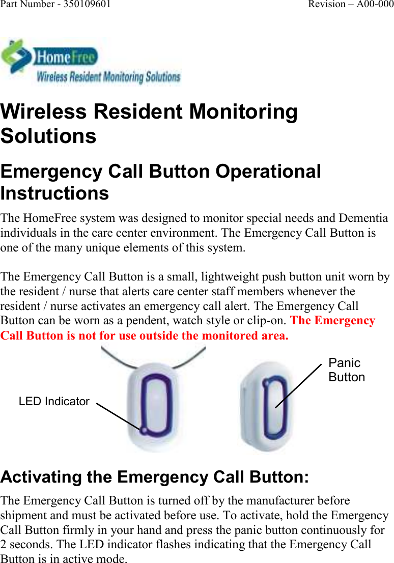 Part Number - 350109601  Revision – A00-000   Wireless Resident Monitoring Solutions Emergency Call Button Operational Instructions The HomeFree system was designed to monitor special needs and Dementia individuals in the care center environment. The Emergency Call Button is one of the many unique elements of this system.   The Emergency Call Button is a small, lightweight push button unit worn by the resident / nurse that alerts care center staff members whenever the resident / nurse activates an emergency call alert. The Emergency Call Button can be worn as a pendent, watch style or clip-on. The Emergency Call Button is not for use outside the monitored area.              Activating the Emergency Call Button: The Emergency Call Button is turned off by the manufacturer before shipment and must be activated before use. To activate, hold the Emergency Call Button firmly in your hand and press the panic button continuously for 2 seconds. The LED indicator flashes indicating that the Emergency Call Button is in active mode. Panic Button LED Indicator 