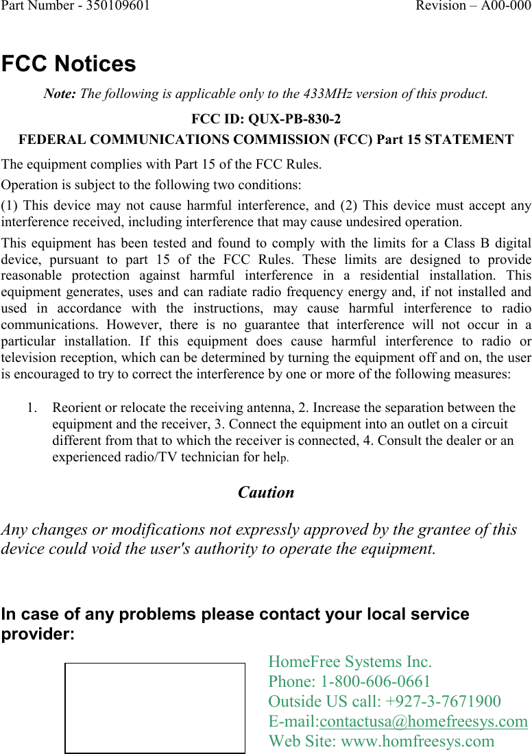 Part Number - 350109601  Revision – A00-000  FCC Notices Note: The following is applicable only to the 433MHz version of this product. FCC ID: QUX-PB-830-2 FEDERAL COMMUNICATIONS COMMISSION (FCC) Part 15 STATEMENT The equipment complies with Part 15 of the FCC Rules.  Operation is subject to the following two conditions: (1)  This  device  may not  cause  harmful  interference, and  (2)  This device  must  accept  any interference received, including interference that may cause undesired operation. This equipment has been tested  and found to comply  with  the limits  for  a  Class B digital device,  pursuant  to  part  15  of  the  FCC  Rules.  These  limits  are  designed  to  provide reasonable  protection  against  harmful  interference  in  a  residential  installation.  This equipment generates, uses and  can radiate radio frequency energy and,  if not installed and used  in  accordance  with  the  instructions,  may  cause  harmful  interference  to  radio communications.  However,  there  is  no  guarantee  that  interference  will  not  occur  in  a particular  installation.  If  this  equipment  does  cause  harmful  interference  to  radio  or television reception, which can be determined by turning the equipment off and on, the user is encouraged to try to correct the interference by one or more of the following measures: 1. Reorient or relocate the receiving antenna, 2. Increase the separation between the equipment and the receiver, 3. Connect the equipment into an outlet on a circuit different from that to which the receiver is connected, 4. Consult the dealer or an experienced radio/TV technician for help. Caution Any changes or modifications not expressly approved by the grantee of this device could void the user&apos;s authority to operate the equipment.  In case of any problems please contact your local service provider:  HomeFree Systems Inc. Phone: 1-800-606-0661 Outside US call: +927-3-7671900  E-mail:contactusa@homefreesys.com Web Site: www.homfreesys.com 