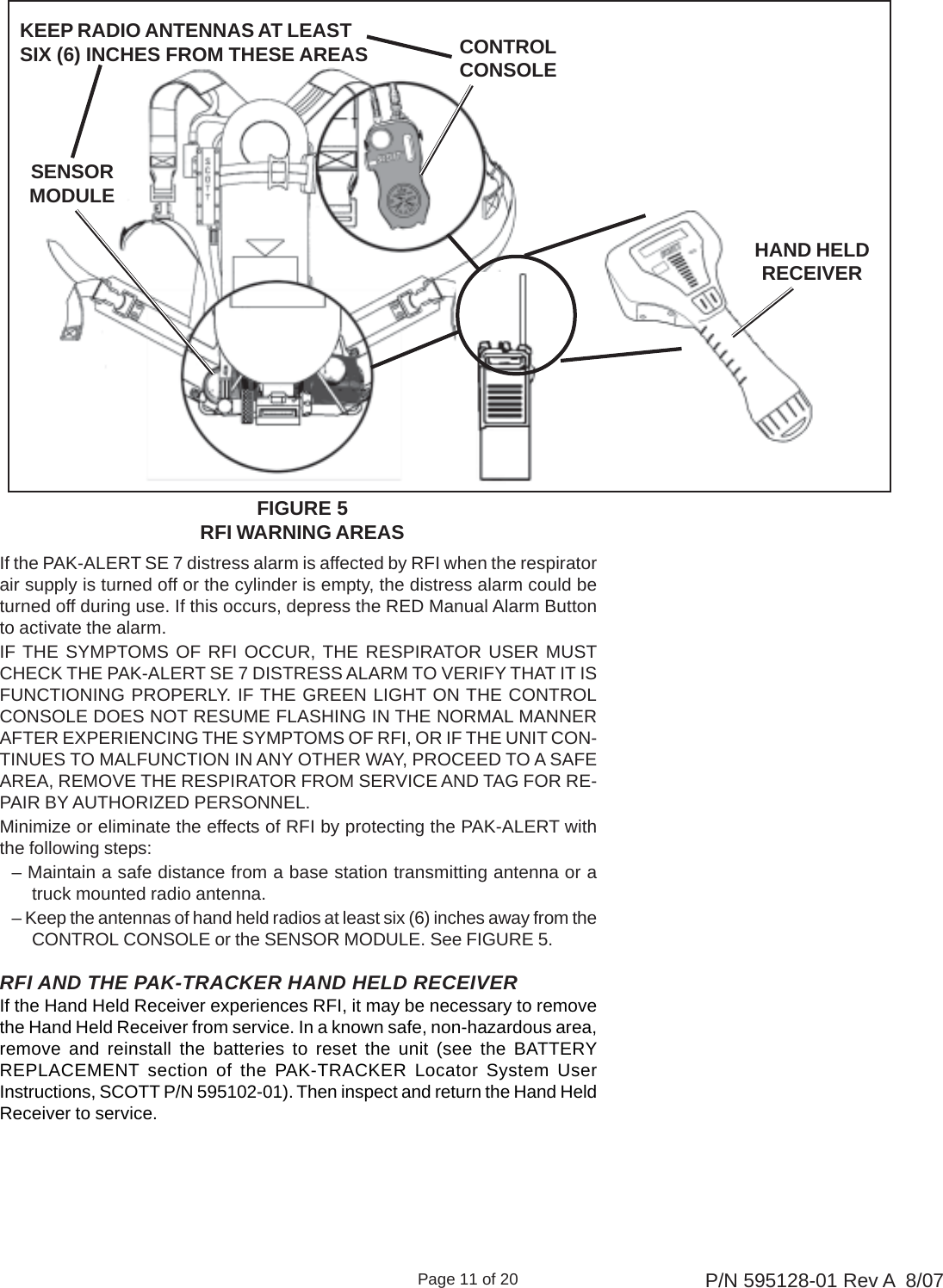 Page 11 of 20 P/N 595128-01 Rev A  8/07If the PAK-ALERT SE 7 distress alarm is affected by RFI when the respiratorair supply is turned off or the cylinder is empty, the distress alarm could beturned off during use. If this occurs, depress the RED Manual Alarm Buttonto activate the alarm.IF THE SYMPTOMS OF RFI OCCUR, THE RESPIRATOR USER MUSTCHECK THE PAK-ALERT SE 7 DISTRESS ALARM TO VERIFY THAT IT ISFUNCTIONING PROPERLY. IF THE GREEN LIGHT ON THE CONTROLCONSOLE DOES NOT RESUME FLASHING IN THE NORMAL MANNERAFTER EXPERIENCING THE SYMPTOMS OF RFI, OR IF THE UNIT CON-TINUES TO MALFUNCTION IN ANY OTHER WAY, PROCEED TO A SAFEAREA, REMOVE THE RESPIRATOR FROM SERVICE AND TAG FOR RE-PAIR BY AUTHORIZED PERSONNEL.Minimize or eliminate the effects of RFI by protecting the PAK-ALERT withthe following steps:– Maintain a safe distance from a base station transmitting antenna or atruck mounted radio antenna.– Keep the antennas of hand held radios at least six (6) inches away from theCONTROL CONSOLE or the SENSOR MODULE. See FIGURE 5.HAND HELDRECEIVERFIGURE 5RFI WARNING AREASSENSORMODULECONTROLCONSOLEKEEP RADIO ANTENNAS AT LEASTSIX (6) INCHES FROM THESE AREASRFI AND THE PAK-TRACKER HAND HELD RECEIVERIf the Hand Held Receiver experiences RFI, it may be necessary to removethe Hand Held Receiver from service. In a known safe, non-hazardous area,remove and reinstall the batteries to reset the unit (see the BATTERYREPLACEMENT section of the PAK-TRACKER Locator System UserInstructions, SCOTT P/N 595102-01). Then inspect and return the Hand HeldReceiver to service.