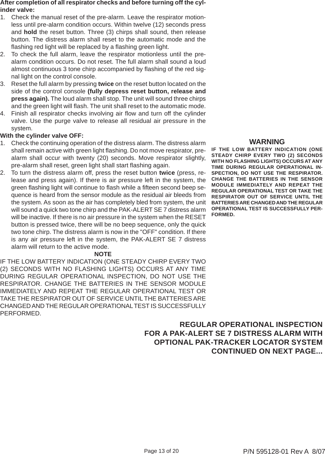 Page 13 of 20 P/N 595128-01 Rev A  8/07WARNINGIF THE LOW BATTERY INDICATION (ONESTEADY CHIRP EVERY TWO (2) SECONDSWITH NO FLASHING LIGHTS) OCCURS AT ANYTIME DURING REGULAR OPERATIONAL IN-SPECTION, DO NOT USE THE RESPIRATOR.CHANGE THE BATTERIES IN THE SENSORMODULE IMMEDIATELY AND REPEAT THEREGULAR OPERATIONAL TEST OR TAKE THERESPIRATOR OUT OF SERVICE UNTIL THEBATTERIES ARE CHANGED AND THE REGULAROPERATIONAL TEST IS SUCCESSFULLY PER-FORMED.After completion of all respirator checks and before turning off the cyl-inder valve:1. Check the manual reset of the pre-alarm. Leave the respirator motion-less until pre-alarm condition occurs. Within twelve (12) seconds pressand hold the reset button. Three (3) chirps shall sound, then releasebutton. The distress alarm shall reset to the automatic mode and theflashing red light will be replaced by a flashing green light.2. To check the full alarm, leave the respirator motionless until the pre-alarm condition occurs. Do not reset. The full alarm shall sound a loudalmost continuous 3 tone chirp accompanied by flashing of the red sig-nal light on the control console.3. Reset the full alarm by pressing twice on the reset button located on theside of the control console (fully depress reset button, release andpress again). The loud alarm shall stop. The unit will sound three chirpsand the green light will flash. The unit shall reset to the automatic mode.4. Finish all respirator checks involving air flow and turn off the cylindervalve. Use the purge valve to release all residual air pressure in thesystem.With the cylinder valve OFF:1. Check the continuing operation of the distress alarm. The distress alarmshall remain active with green light flashing. Do not move respirator, pre-alarm shall occur with twenty (20) seconds. Move respirator slightly,pre-alarm shall reset, green light shall start flashing again.2. To turn the distress alarm off, press the reset button twice (press, re-lease and press again). If there is air pressure left in the system, thegreen flashing light will continue to flash while a fifteen second beep se-quence is heard from the sensor module as the residual air bleeds fromthe system. As soon as the air has completely bled from system, the unitwill sound a quick two tone chirp and the PAK-ALERT SE 7 distress alarmwill be inactive. If there is no air pressure in the system when the RESETbutton is pressed twice, there will be no beep sequence, only the quicktwo tone chirp. The distress alarm is now in the &quot;OFF&quot; condition. If thereis any air pressure left in the system, the PAK-ALERT SE 7 distressalarm will return to the active mode.NOTEIF THE LOW BATTERY INDICATION (ONE STEADY CHIRP EVERY TWO(2) SECONDS WITH NO FLASHING LIGHTS) OCCURS AT ANY TIMEDURING REGULAR OPERATIONAL INSPECTION, DO NOT USE THERESPIRATOR. CHANGE THE BATTERIES IN THE SENSOR MODULEIMMEDIATELY AND REPEAT THE REGULAR OPERATIONAL TEST ORTAKE THE RESPIRATOR OUT OF SERVICE UNTIL THE BATTERIES ARECHANGED AND THE REGULAR OPERATIONAL TEST IS SUCCESSFULLYPERFORMED.REGULAR OPERATIONAL INSPECTIONFOR A PAK-ALERT SE 7 DISTRESS ALARM WITHOPTIONAL PAK-TRACKER LOCATOR SYSTEMCONTINUED ON NEXT PAGE...