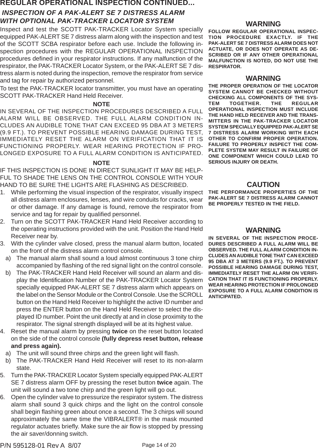 Page 14 of 20P/N 595128-01 Rev A  8/07 INSPECTION OF A PAK-ALERT SE 7 DISTRESS ALARMWITH OPTIONAL PAK-TRACKER LOCATOR SYSTEMREGULAR OPERATIONAL INSPECTION CONTINUED...Inspect and test the SCOTT PAK-TRACKER Locator System speciallyequipped PAK-ALERT SE 7 distress alarm along with the inspection and testof the SCOTT SCBA respirator before each use. Include the following in-spection procedures with the REGULAR OPERATIONAL INSPECTIONprocedures defined in your respirator instructions. If any malfunction of therespirator, the PAK-TRACKER Locator System, or the PAK-ALERT SE 7 dis-tress alarm is noted during the inspection, remove the respirator from serviceand tag for repair by authorized personnel.To test the PAK-TRACKER locator transmitter, you must have an operatingSCOTT PAK-TRACKER Hand Held Receiver.WARNINGFOLLOW REGULAR OPERATIONAL INSPEC-TION PROCEDURE EXACTLY. IF THEPAK-ALERT SE 7 DISTRESS ALARM DOES NOTACTUATE, OR DOES NOT OPERATE AS DE-SCRIBED OR IF ANY OTHER OPERATIONALMALFUNCTION IS NOTED, DO NOT USE THERESPIRATOR.CAUTIONTHE PERFORMANCE PROPERTIES OF THEPAK-ALERT SE 7 DISTRESS ALARM CANNOTBE PROPERLY TESTED IN THE FIELD.WARNINGTHE PROPER OPERATION OF THE LOCATORSYSTEM CANNOT BE CHECKED WITHOUTCHECKING ALL COMPONENTS OF THE SYS-TEM TOGETHER. THE REGULAROPERATIONAL INSPECTION MUST INCLUDETHE HAND HELD RECEIVER AND THE TRANS-MITTERS IN THE PAK-TRACKER LOCATORSYSTEM SPECIALLY EQUIPPED PAK-ALERT SE7 DISTRESS ALARM WORKING WITH EACHOTHER TO CONFIRM PROPER OPERATION.FAILURE TO PROPERLY INSPECT THE COM-PLETE SYSTEM MAY RESULT IN FAILURE OFONE COMPONENT WHICH COULD LEAD TOSERIOUS INJURY OR DEATH.WARNINGIN SEVERAL OF THE INSPECTION PROCE-DURES DESCRIBED A FULL ALARM WILL BEOBSERVED. THE FULL ALARM CONDITION IN-CLUDES AN AUDIBLE TONE THAT CAN EXCEED95 DBA AT 3 METERS (9.9 FT.). TO PREVENTPOSSIBLE HEARING DAMAGE DURING TEST,IMMEDIATELY RESET THE ALARM ON VERIFI-CATION THAT IT IS FUNCTIONING PROPERLY.WEAR HEARING PROTECTION IF PROLONGEDEXPOSURE TO A FULL ALARM CONDITION ISANTICIPATED.NOTEIN SEVERAL OF THE INSPECTION PROCEDURES DESCRIBED A FULLALARM WILL BE OBSERVED. THE FULL ALARM CONDITION IN-CLUDES AN AUDIBLE TONE THAT CAN EXCEED 95 DBA AT 3 METERS(9.9 FT.). TO PREVENT POSSIBLE HEARING DAMAGE DURING TEST,IMMEDIATELY RESET THE ALARM ON VERIFICATION THAT IT ISFUNCTIONING PROPERLY. WEAR HEARING PROTECTION IF PRO-LONGED EXPOSURE TO A FULL ALARM CONDITION IS ANTICIPATED.NOTEIF THIS INSPECTION IS DONE IN DIRECT SUNLIGHT IT MAY BE HELP-FUL TO SHADE THE LENS ON THE CONTROL CONSOLE WITH YOURHAND TO BE SURE THE LIGHTS ARE FLASHING AS DESCRIBED.1. While performing the visual inspection of the respirator, visually inspectall distress alarm enclosures, lenses, and wire conduits for cracks, wearor other damage. If any damage is found, remove the respirator fromservice and tag for repair by qualified personnel.2. Turn on the SCOTT PAK-TRACKER Hand Held Receiver according tothe operating instructions provided with the unit. Position the Hand HeldReceiver near by.3. With the cylinder valve closed, press the manual alarm button, locatedon the front of the distress alarm control console.a) The manual alarm shall sound a loud almost continuous 3 tone chirpaccompanied by flashing of the red signal light on the control console.b) The PAK-TRACKER Hand Held Receiver will sound an alarm and dis-play the Identification Number of the PAK-TRACKER Locator Systemspecially equipped PAK-ALERT SE 7 distress alarm which appears onthe label on the Sensor Module or the Control Console. Use the SCROLLbutton on the Hand Held Receiver to highlight the active ID number andpress the ENTER button on the Hand Held Receiver to select the dis-played ID number. Point the unit directly at and in close proximity to therespirator. The signal strength displayed will be at its highest value.4. Reset the manual alarm by pressing twice on the reset button locatedon the side of the control console (fully depress reset button, releaseand press again).a) The unit will sound three chirps and the green light will flash.b) The PAK-TRACKER Hand Held Receiver will reset to its non-alarmstate.5. Turn the PAK-TRACKER Locator System specially equipped PAK-ALERTSE 7 distress alarm OFF by pressing the reset button twice again. Theunit will sound a two tone chirp and the green light will go out.6. Open the cylinder valve to pressurize the respirator system. The distressalarm shall sound 3 quick chirps and the light on the control consoleshall begin flashing green about once a second. The 3 chirps will soundapproximately the same time the VIBRALERT® in the mask mountedregulator actuates briefly. Make sure the air flow is stopped by pressingthe air saver/donning switch.