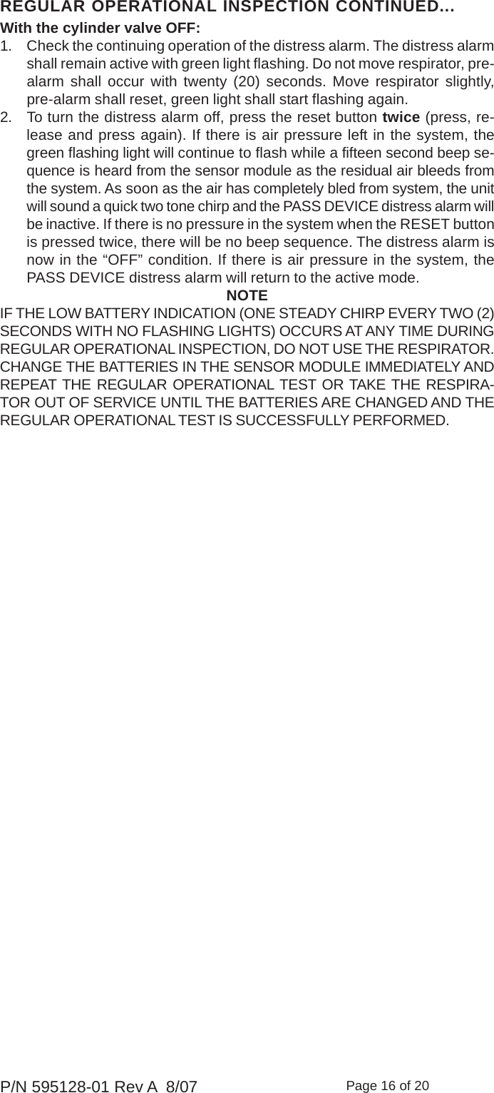 Page 16 of 20P/N 595128-01 Rev A  8/07REGULAR OPERATIONAL INSPECTION CONTINUED...With the cylinder valve OFF:1. Check the continuing operation of the distress alarm. The distress alarmshall remain active with green light flashing. Do not move respirator, pre-alarm shall occur with twenty (20) seconds. Move respirator slightly,pre-alarm shall reset, green light shall start flashing again.2. To turn the distress alarm off, press the reset button twice (press, re-lease and press again). If there is air pressure left in the system, thegreen flashing light will continue to flash while a fifteen second beep se-quence is heard from the sensor module as the residual air bleeds fromthe system. As soon as the air has completely bled from system, the unitwill sound a quick two tone chirp and the PASS DEVICE distress alarm willbe inactive. If there is no pressure in the system when the RESET buttonis pressed twice, there will be no beep sequence. The distress alarm isnow in the “OFF” condition. If there is air pressure in the system, thePASS DEVICE distress alarm will return to the active mode.NOTEIF THE LOW BATTERY INDICATION (ONE STEADY CHIRP EVERY TWO (2)SECONDS WITH NO FLASHING LIGHTS) OCCURS AT ANY TIME DURINGREGULAR OPERATIONAL INSPECTION, DO NOT USE THE RESPIRATOR.CHANGE THE BATTERIES IN THE SENSOR MODULE IMMEDIATELY ANDREPEAT THE REGULAR OPERATIONAL TEST OR TAKE THE RESPIRA-TOR OUT OF SERVICE UNTIL THE BATTERIES ARE CHANGED AND THEREGULAR OPERATIONAL TEST IS SUCCESSFULLY PERFORMED.