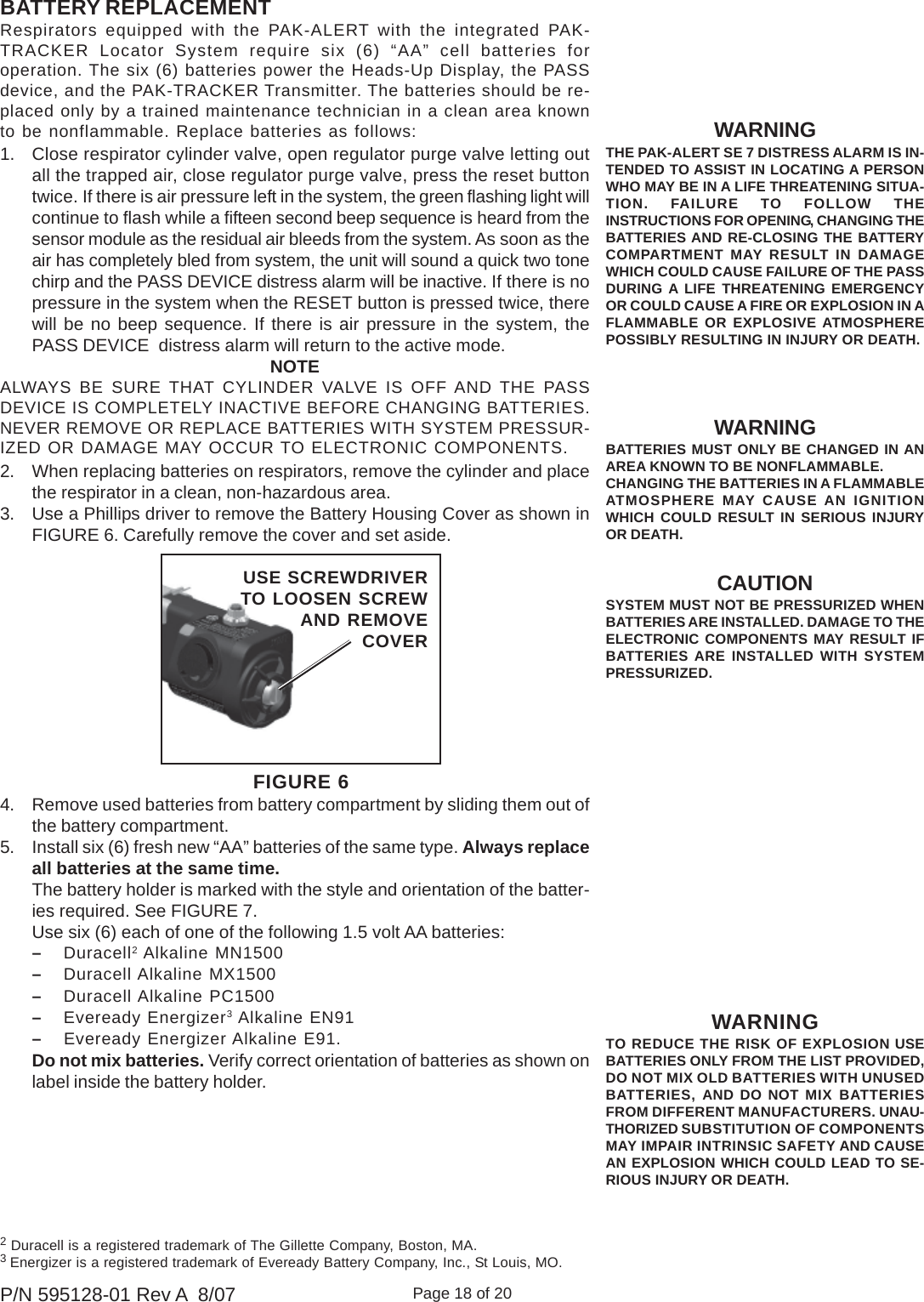 Page 18 of 20P/N 595128-01 Rev A  8/07CAUTIONSYSTEM MUST NOT BE PRESSURIZED WHENBATTERIES ARE INSTALLED. DAMAGE TO THEELECTRONIC COMPONENTS MAY RESULT IFBATTERIES ARE INSTALLED WITH SYSTEMPRESSURIZED.Respirators equipped with the PAK-ALERT with the integrated PAK-TRACKER Locator System require six (6) “AA” cell batteries foroperation. The six (6) batteries power the Heads-Up Display, the PASSdevice, and the PAK-TRACKER Transmitter. The batteries should be re-placed only by a trained maintenance technician in a clean area knownto be nonflammable. Replace batteries as follows:1. Close respirator cylinder valve, open regulator purge valve letting outall the trapped air, close regulator purge valve, press the reset buttontwice. If there is air pressure left in the system, the green flashing light willcontinue to flash while a fifteen second beep sequence is heard from thesensor module as the residual air bleeds from the system. As soon as theair has completely bled from system, the unit will sound a quick two tonechirp and the PASS DEVICE distress alarm will be inactive. If there is nopressure in the system when the RESET button is pressed twice, therewill be no beep sequence. If there is air pressure in the system, thePASS DEVICE  distress alarm will return to the active mode.NOTEALWAYS BE SURE THAT CYLINDER VALVE IS OFF AND THE PASSDEVICE IS COMPLETELY INACTIVE BEFORE CHANGING BATTERIES.NEVER REMOVE OR REPLACE BATTERIES WITH SYSTEM PRESSUR-IZED OR DAMAGE MAY OCCUR TO ELECTRONIC COMPONENTS.2. When replacing batteries on respirators, remove the cylinder and placethe respirator in a clean, non-hazardous area.3. Use a Phillips driver to remove the Battery Housing Cover as shown inFIGURE 6. Carefully remove the cover and set aside.4. Remove used batteries from battery compartment by sliding them out ofthe battery compartment.5. Install six (6) fresh new “AA” batteries of the same type. Always replaceall batteries at the same time.The battery holder is marked with the style and orientation of the batter-ies required. See FIGURE 7.Use six (6) each of one of the following 1.5 volt AA batteries:–Duracell2 Alkaline MN1500–Duracell Alkaline MX1500–Duracell Alkaline PC1500–Eveready Energizer3 Alkaline EN91–Eveready Energizer Alkaline E91.Do not mix batteries. Verify correct orientation of batteries as shown onlabel inside the battery holder.WARNINGTHE PAK-ALERT SE 7 DISTRESS ALARM IS IN-TENDED TO ASSIST IN LOCATING A PERSONWHO MAY BE IN A LIFE THREATENING SITUA-TION. FAILURE TO FOLLOW THEINSTRUCTIONS FOR OPENING, CHANGING THEBATTERIES AND RE-CLOSING THE BATTERYCOMPARTMENT MAY RESULT IN DAMAGEWHICH COULD CAUSE FAILURE OF THE PASSDURING A LIFE THREATENING EMERGENCYOR COULD CAUSE A FIRE OR EXPLOSION IN AFLAMMABLE OR EXPLOSIVE ATMOSPHEREPOSSIBLY RESULTING IN INJURY OR DEATH.WARNINGBATTERIES MUST ONLY BE CHANGED IN ANAREA KNOWN TO BE NONFLAMMABLE.CHANGING THE BATTERIES IN A FLAMMABLEATMOSPHERE MAY CAUSE AN IGNITIONWHICH COULD RESULT IN SERIOUS INJURYOR DEATH.BATTERY REPLACEMENT2 Duracell is a registered trademark of The Gillette Company, Boston, MA.3 Energizer is a registered trademark of Eveready Battery Company, Inc., St Louis, MO.WARNINGTO REDUCE THE RISK OF EXPLOSION USEBATTERIES ONLY FROM THE LIST PROVIDED,DO NOT MIX OLD BATTERIES WITH UNUSEDBATTERIES, AND DO NOT MIX BATTERIESFROM DIFFERENT MANUFACTURERS. UNAU-THORIZED SUBSTITUTION OF COMPONENTSMAY IMPAIR INTRINSIC SAFETY AND CAUSEAN EXPLOSION WHICH COULD LEAD TO SE-RIOUS INJURY OR DEATH.FIGURE 6USE SCREWDRIVERTO LOOSEN SCREW AND REMOVECOVER