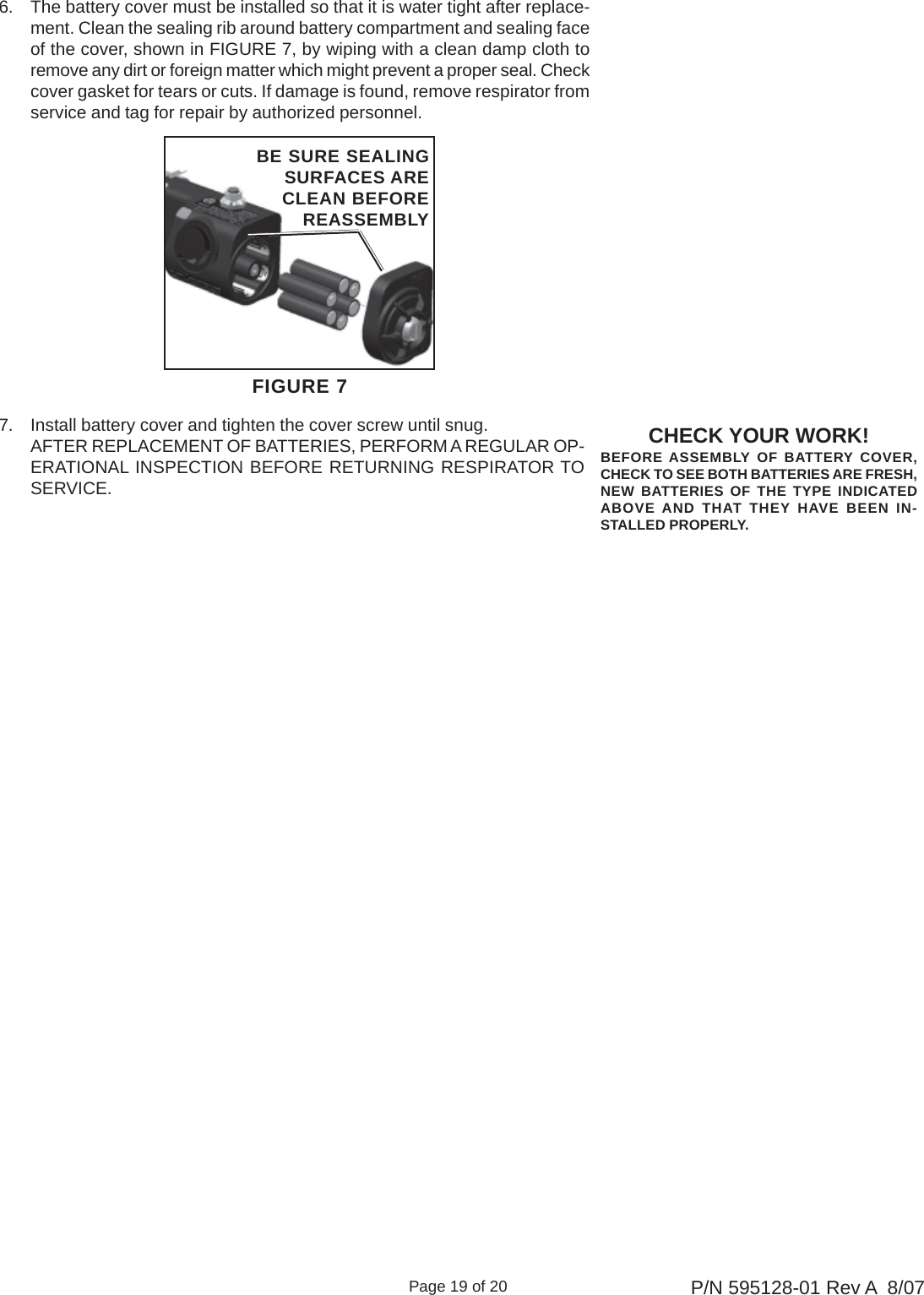 Page 19 of 20 P/N 595128-01 Rev A  8/07CHECK YOUR WORK!BEFORE ASSEMBLY OF BATTERY COVER,CHECK TO SEE BOTH BATTERIES ARE FRESH,NEW BATTERIES OF THE TYPE INDICATEDABOVE AND THAT THEY HAVE BEEN IN-STALLED PROPERLY.FIGURE 7BE SURE SEALINGSURFACES ARECLEAN BEFOREREASSEMBLY6. The battery cover must be installed so that it is water tight after replace-ment. Clean the sealing rib around battery compartment and sealing faceof the cover, shown in FIGURE 7, by wiping with a clean damp cloth toremove any dirt or foreign matter which might prevent a proper seal. Checkcover gasket for tears or cuts. If damage is found, remove respirator fromservice and tag for repair by authorized personnel.7. Install battery cover and tighten the cover screw until snug.AFTER REPLACEMENT OF BATTERIES, PERFORM A REGULAR OP-ERATIONAL INSPECTION BEFORE RETURNING RESPIRATOR TOSERVICE.