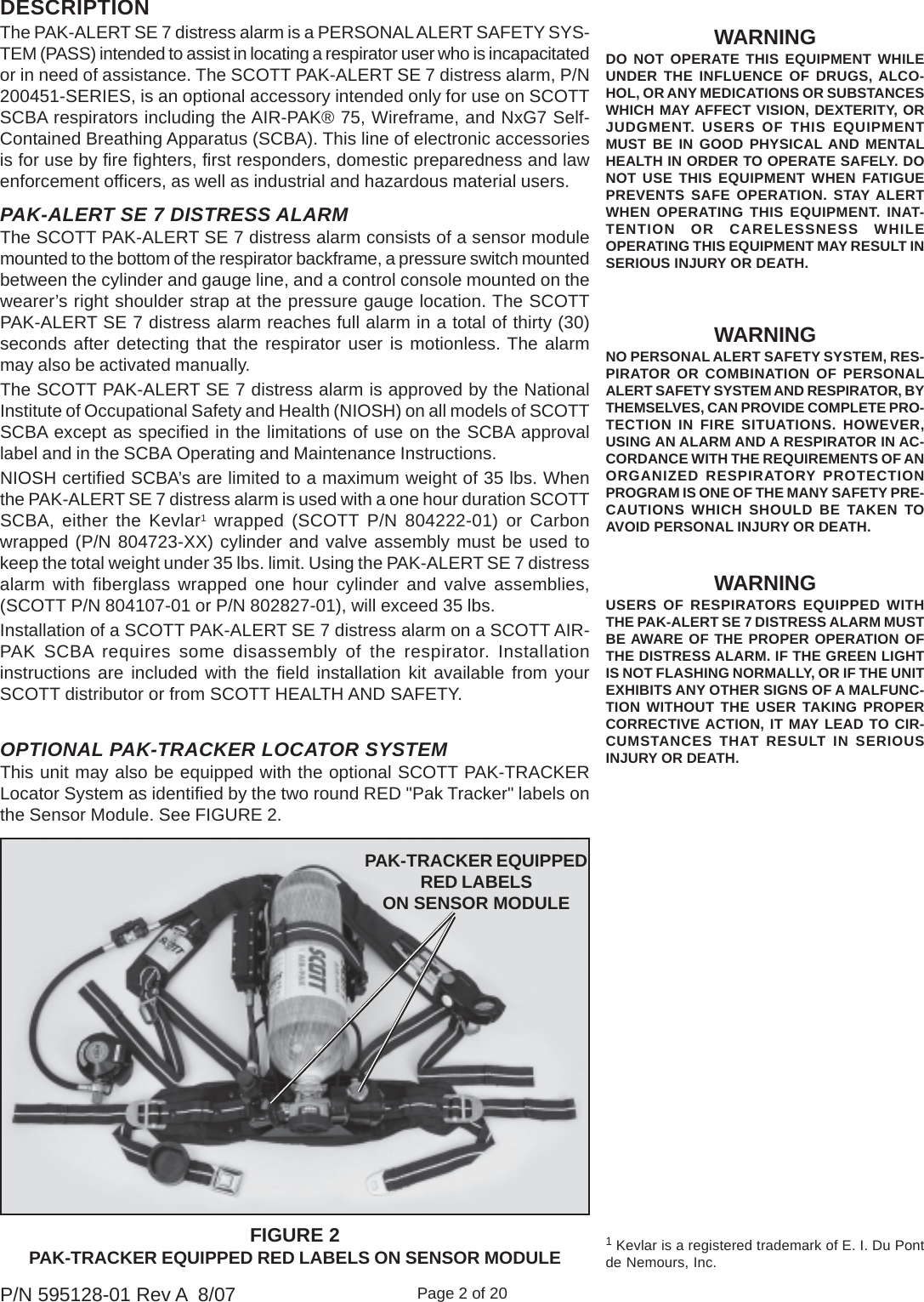 Page 2 of 20P/N 595128-01 Rev A  8/07OPTIONAL PAK-TRACKER LOCATOR SYSTEMThis unit may also be equipped with the optional SCOTT PAK-TRACKERLocator System as identified by the two round RED &quot;Pak Tracker&quot; labels onthe Sensor Module. See FIGURE 2.1 Kevlar is a registered trademark of E. I. Du Pontde Nemours, Inc.WARNINGNO PERSONAL ALERT SAFETY SYSTEM, RES-PIRATOR OR COMBINATION OF PERSONALALERT SAFETY SYSTEM AND RESPIRATOR, BYTHEMSELVES, CAN PROVIDE COMPLETE PRO-TECTION IN FIRE SITUATIONS. HOWEVER,USING AN ALARM AND A RESPIRATOR IN AC-CORDANCE WITH THE REQUIREMENTS OF ANORGANIZED RESPIRATORY PROTECTIONPROGRAM IS ONE OF THE MANY SAFETY PRE-CAUTIONS WHICH SHOULD BE TAKEN TOAVOID PERSONAL INJURY OR DEATH.WARNINGUSERS OF RESPIRATORS EQUIPPED WITHTHE PAK-ALERT SE 7 DISTRESS ALARM MUSTBE AWARE OF THE PROPER OPERATION OFTHE DISTRESS ALARM. IF THE GREEN LIGHTIS NOT FLASHING NORMALLY, OR IF THE UNITEXHIBITS ANY OTHER SIGNS OF A MALFUNC-TION WITHOUT THE USER TAKING PROPERCORRECTIVE ACTION, IT MAY LEAD TO CIR-CUMSTANCES THAT RESULT IN SERIOUSINJURY OR DEATH.WARNINGDO NOT OPERATE THIS EQUIPMENT WHILEUNDER THE INFLUENCE OF DRUGS, ALCO-HOL, OR ANY MEDICATIONS OR SUBSTANCESWHICH MAY AFFECT VISION, DEXTERITY, ORJUDGMENT. USERS OF THIS EQUIPMENTMUST BE IN GOOD PHYSICAL AND MENTALHEALTH IN ORDER TO OPERATE SAFELY. DONOT USE THIS EQUIPMENT WHEN FATIGUEPREVENTS SAFE OPERATION. STAY ALERTWHEN OPERATING THIS EQUIPMENT. INAT-TENTION OR CARELESSNESS WHILEOPERATING THIS EQUIPMENT MAY RESULT INSERIOUS INJURY OR DEATH.FIGURE 2PAK-TRACKER EQUIPPED RED LABELS ON SENSOR MODULEPAK-TRACKER EQUIPPEDRED LABELSON SENSOR MODULEPAK-ALERT SE 7 DISTRESS ALARMThe SCOTT PAK-ALERT SE 7 distress alarm consists of a sensor modulemounted to the bottom of the respirator backframe, a pressure switch mountedbetween the cylinder and gauge line, and a control console mounted on thewearer’s right shoulder strap at the pressure gauge location. The SCOTTPAK-ALERT SE 7 distress alarm reaches full alarm in a total of thirty (30)seconds after detecting that the respirator user is motionless. The alarmmay also be activated manually.The SCOTT PAK-ALERT SE 7 distress alarm is approved by the NationalInstitute of Occupational Safety and Health (NIOSH) on all models of SCOTTSCBA except as specified in the limitations of use on the SCBA approvallabel and in the SCBA Operating and Maintenance Instructions.NIOSH certified SCBA’s are limited to a maximum weight of 35 lbs. Whenthe PAK-ALERT SE 7 distress alarm is used with a one hour duration SCOTTSCBA, either the Kevlar1 wrapped (SCOTT P/N 804222-01) or Carbonwrapped (P/N 804723-XX) cylinder and valve assembly must be used tokeep the total weight under 35 lbs. limit. Using the PAK-ALERT SE 7 distressalarm with fiberglass wrapped one hour cylinder and valve assemblies,(SCOTT P/N 804107-01 or P/N 802827-01), will exceed 35 lbs.Installation of a SCOTT PAK-ALERT SE 7 distress alarm on a SCOTT AIR-PAK SCBA requires some disassembly of the respirator. Installationinstructions are included with the field installation kit available from yourSCOTT distributor or from SCOTT HEALTH AND SAFETY.The PAK-ALERT SE 7 distress alarm is a PERSONAL ALERT SAFETY SYS-TEM (PASS) intended to assist in locating a respirator user who is incapacitatedor in need of assistance. The SCOTT PAK-ALERT SE 7 distress alarm, P/N200451-SERIES, is an optional accessory intended only for use on SCOTTSCBA respirators including the AIR-PAK® 75, Wireframe, and NxG7 Self-Contained Breathing Apparatus (SCBA). This line of electronic accessoriesis for use by fire fighters, first responders, domestic preparedness and lawenforcement officers, as well as industrial and hazardous material users.DESCRIPTION