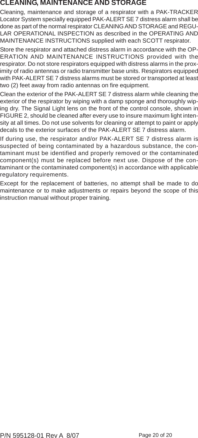 Page 20 of 20P/N 595128-01 Rev A  8/07CLEANING, MAINTENANCE AND STORAGECleaning, maintenance and storage of a respirator with a PAK-TRACKERLocator System specially equipped PAK-ALERT SE 7 distress alarm shall bedone as part of the normal respirator CLEANING AND STORAGE and REGU-LAR OPERATIONAL INSPECTION as described in the OPERATING ANDMAINTENANCE INSTRUCTIONS supplied with each SCOTT respirator.Store the respirator and attached distress alarm in accordance with the OP-ERATION AND MAINTENANCE INSTRUCTIONS provided with therespirator. Do not store respirators equipped with distress alarms in the prox-imity of radio antennas or radio transmitter base units. Respirators equippedwith PAK-ALERT SE 7 distress alarms must be stored or transported at leasttwo (2) feet away from radio antennas on fire equipment.Clean the exterior of the PAK-ALERT SE 7 distress alarm while cleaning theexterior of the respirator by wiping with a damp sponge and thoroughly wip-ing dry. The Signal Light lens on the front of the control console, shown inFIGURE 2, should be cleaned after every use to insure maximum light inten-sity at all times. Do not use solvents for cleaning or attempt to paint or applydecals to the exterior surfaces of the PAK-ALERT SE 7 distress alarm.If during use, the respirator and/or PAK-ALERT SE 7 distress alarm issuspected of being contaminated by a hazardous substance, the con-taminant must be identified and properly removed or the contaminatedcomponent(s) must be replaced before next use. Dispose of the con-taminant or the contaminated component(s) in accordance with applicableregulatory requirements.Except for the replacement of batteries, no attempt shall be made to domaintenance or to make adjustments or repairs beyond the scope of thisinstruction manual without proper training.