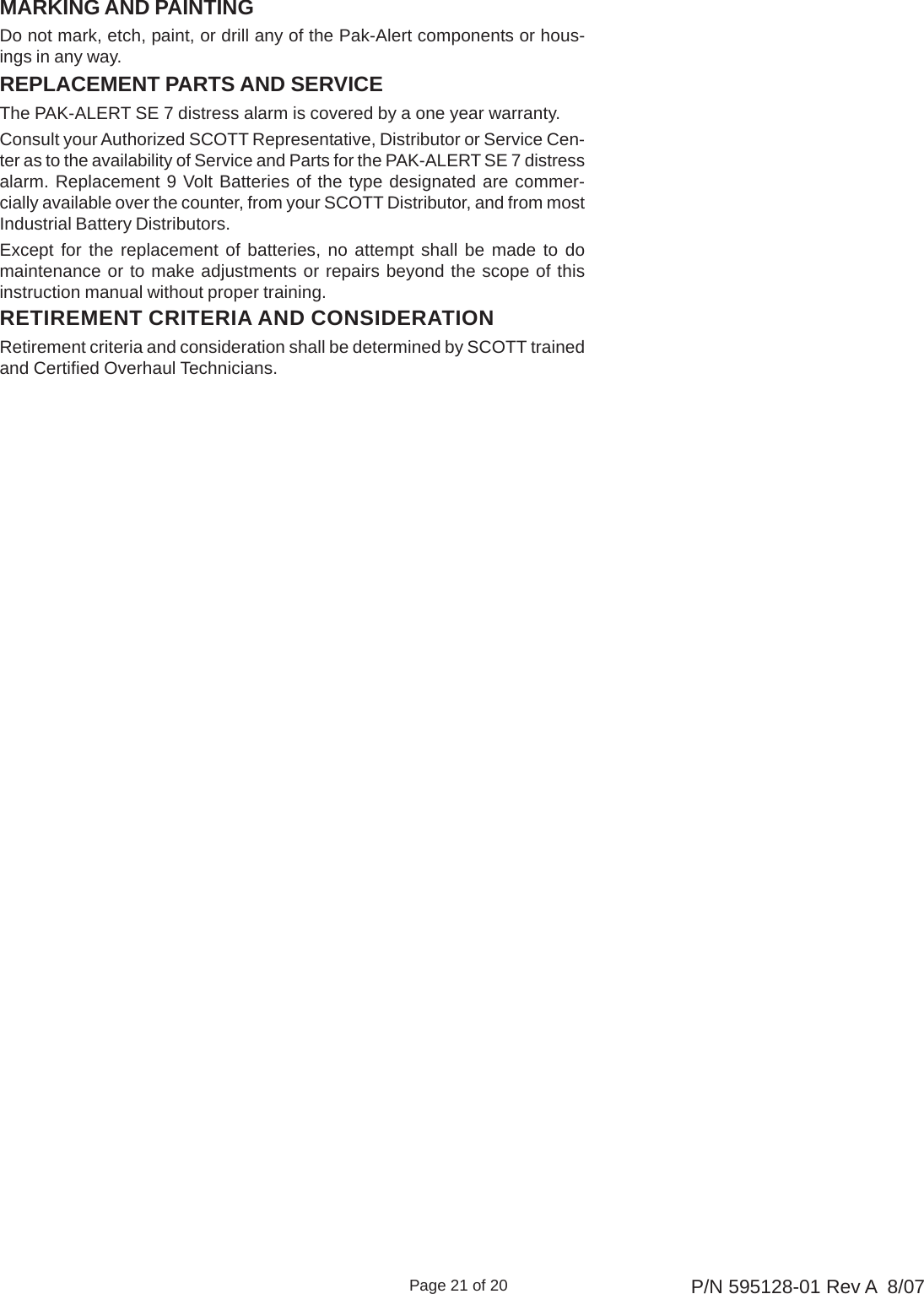 Page 21 of 20 P/N 595128-01 Rev A  8/07MARKING AND PAINTINGDo not mark, etch, paint, or drill any of the Pak-Alert components or hous-ings in any way.REPLACEMENT PARTS AND SERVICEThe PAK-ALERT SE 7 distress alarm is covered by a one year warranty.Consult your Authorized SCOTT Representative, Distributor or Service Cen-ter as to the availability of Service and Parts for the PAK-ALERT SE 7 distressalarm. Replacement 9 Volt Batteries of the type designated are commer-cially available over the counter, from your SCOTT Distributor, and from mostIndustrial Battery Distributors.Except for the replacement of batteries, no attempt shall be made to domaintenance or to make adjustments or repairs beyond the scope of thisinstruction manual without proper training.RETIREMENT CRITERIA AND CONSIDERATIONRetirement criteria and consideration shall be determined by SCOTT trainedand Certified Overhaul Technicians.