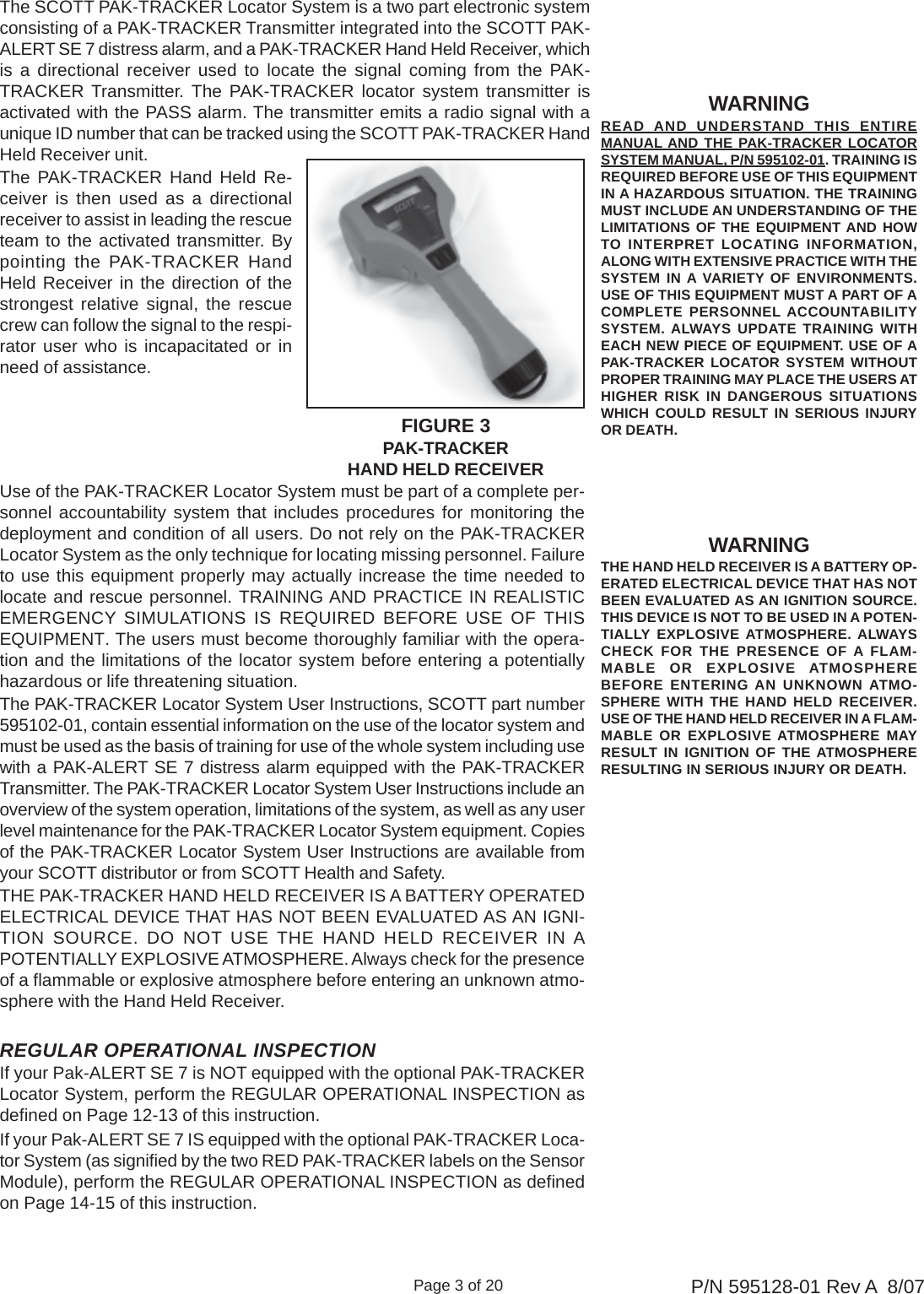 Page 3 of 20 P/N 595128-01 Rev A  8/07WARNINGREAD  AND UNDERSTAND THIS ENTIREMANUAL AND THE PAK-TRACKER LOCATORSYSTEM MANUAL, P/N 595102-01. TRAINING ISREQUIRED BEFORE USE OF THIS EQUIPMENTIN A HAZARDOUS SITUATION. THE TRAININGMUST INCLUDE AN UNDERSTANDING OF THELIMITATIONS OF THE EQUIPMENT AND HOWTO INTERPRET LOCATING INFORMATION,ALONG WITH EXTENSIVE PRACTICE WITH THESYSTEM IN A VARIETY OF ENVIRONMENTS.USE OF THIS EQUIPMENT MUST A PART OF ACOMPLETE PERSONNEL ACCOUNTABILITYSYSTEM. ALWAYS UPDATE TRAINING WITHEACH NEW PIECE OF EQUIPMENT. USE OF APAK-TRACKER LOCATOR SYSTEM WITHOUTPROPER TRAINING MAY PLACE THE USERS ATHIGHER RISK IN DANGEROUS SITUATIONSWHICH COULD RESULT IN SERIOUS INJURYOR DEATH.WARNINGTHE HAND HELD RECEIVER IS A BATTERY OP-ERATED ELECTRICAL DEVICE THAT HAS NOTBEEN EVALUATED AS AN IGNITION SOURCE.THIS DEVICE IS NOT TO BE USED IN A POTEN-TIALLY EXPLOSIVE ATMOSPHERE. ALWAYSCHECK FOR THE PRESENCE OF A FLAM-MABLE OR EXPLOSIVE ATMOSPHEREBEFORE ENTERING AN UNKNOWN ATMO-SPHERE WITH THE HAND HELD RECEIVER.USE OF THE HAND HELD RECEIVER IN A FLAM-MABLE OR EXPLOSIVE ATMOSPHERE MAYRESULT IN IGNITION OF THE ATMOSPHERERESULTING IN SERIOUS INJURY OR DEATH.The SCOTT PAK-TRACKER Locator System is a two part electronic systemconsisting of a PAK-TRACKER Transmitter integrated into the SCOTT PAK-ALERT SE 7 distress alarm, and a PAK-TRACKER Hand Held Receiver, whichis a directional receiver used to locate the signal coming from the PAK-TRACKER Transmitter. The PAK-TRACKER locator system transmitter isactivated with the PASS alarm. The transmitter emits a radio signal with aunique ID number that can be tracked using the SCOTT PAK-TRACKER HandHeld Receiver unit.Use of the PAK-TRACKER Locator System must be part of a complete per-sonnel accountability system that includes procedures for monitoring thedeployment and condition of all users. Do not rely on the PAK-TRACKERLocator System as the only technique for locating missing personnel. Failureto use this equipment properly may actually increase the time needed tolocate and rescue personnel. TRAINING AND PRACTICE IN REALISTICEMERGENCY SIMULATIONS IS REQUIRED BEFORE USE OF THISEQUIPMENT. The users must become thoroughly familiar with the opera-tion and the limitations of the locator system before entering a potentiallyhazardous or life threatening situation.The PAK-TRACKER Locator System User Instructions, SCOTT part number595102-01, contain essential information on the use of the locator system andmust be used as the basis of training for use of the whole system including usewith a PAK-ALERT SE 7 distress alarm equipped with the PAK-TRACKERTransmitter. The PAK-TRACKER Locator System User Instructions include anoverview of the system operation, limitations of the system, as well as any userlevel maintenance for the PAK-TRACKER Locator System equipment. Copiesof the PAK-TRACKER Locator System User Instructions are available fromyour SCOTT distributor or from SCOTT Health and Safety.THE PAK-TRACKER HAND HELD RECEIVER IS A BATTERY OPERATEDELECTRICAL DEVICE THAT HAS NOT BEEN EVALUATED AS AN IGNI-TION SOURCE. DO NOT USE THE HAND HELD RECEIVER IN APOTENTIALLY EXPLOSIVE ATMOSPHERE. Always check for the presenceof a flammable or explosive atmosphere before entering an unknown atmo-sphere with the Hand Held Receiver.REGULAR OPERATIONAL INSPECTIONIf your Pak-ALERT SE 7 is NOT equipped with the optional PAK-TRACKERLocator System, perform the REGULAR OPERATIONAL INSPECTION asdefined on Page 12-13 of this instruction.If your Pak-ALERT SE 7 IS equipped with the optional PAK-TRACKER Loca-tor System (as signified by the two RED PAK-TRACKER labels on the SensorModule), perform the REGULAR OPERATIONAL INSPECTION as definedon Page 14-15 of this instruction.The PAK-TRACKER Hand Held Re-ceiver is then used as a directionalreceiver to assist in leading the rescueteam to the activated transmitter. Bypointing the PAK-TRACKER HandHeld Receiver in the direction of thestrongest relative signal, the rescuecrew can follow the signal to the respi-rator user who is incapacitated or inneed of assistance.FIGURE 3PAK-TRACKERHAND HELD RECEIVER