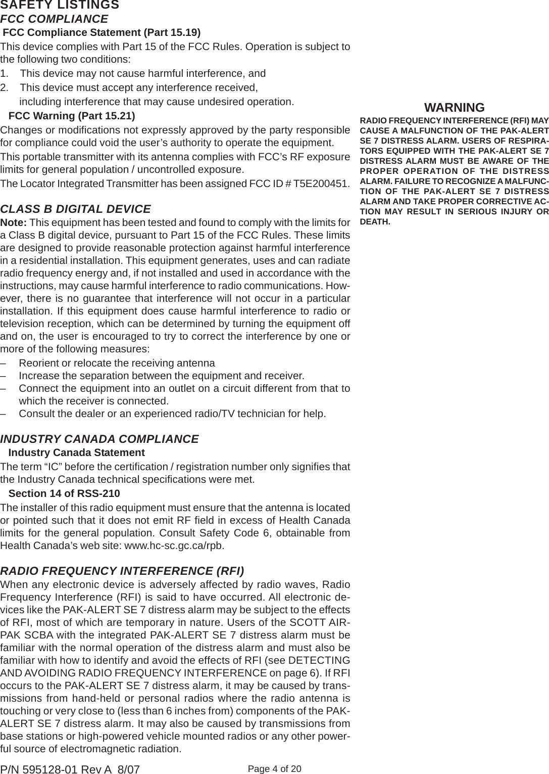 Page 4 of 20P/N 595128-01 Rev A  8/07SAFETY LISTINGSWARNINGRADIO FREQUENCY INTERFERENCE (RFI) MAYCAUSE A MALFUNCTION OF THE PAK-ALERTSE 7 DISTRESS ALARM. USERS OF RESPIRA-TORS EQUIPPED WITH THE PAK-ALERT SE 7DISTRESS ALARM MUST BE AWARE OF THEPROPER OPERATION OF THE DISTRESSALARM. FAILURE TO RECOGNIZE A MALFUNC-TION OF THE PAK-ALERT SE 7 DISTRESSALARM AND TAKE PROPER CORRECTIVE AC-TION MAY RESULT IN SERIOUS INJURY ORDEATH.RADIO FREQUENCY INTERFERENCE (RFI)When any electronic device is adversely affected by radio waves, RadioFrequency Interference (RFI) is said to have occurred. All electronic de-vices like the PAK-ALERT SE 7 distress alarm may be subject to the effectsof RFI, most of which are temporary in nature. Users of the SCOTT AIR-PAK SCBA with the integrated PAK-ALERT SE 7 distress alarm must befamiliar with the normal operation of the distress alarm and must also befamiliar with how to identify and avoid the effects of RFI (see DETECTINGAND AVOIDING RADIO FREQUENCY INTERFERENCE on page 6). If RFIoccurs to the PAK-ALERT SE 7 distress alarm, it may be caused by trans-missions from hand-held or personal radios where the radio antenna istouching or very close to (less than 6 inches from) components of the PAK-ALERT SE 7 distress alarm. It may also be caused by transmissions frombase stations or high-powered vehicle mounted radios or any other power-ful source of electromagnetic radiation.FCC COMPLIANCE FCC Compliance Statement (Part 15.19)This device complies with Part 15 of the FCC Rules. Operation is subject tothe following two conditions:1.    This device may not cause harmful interference, and2.    This device must accept any interference received,       including interference that may cause undesired operation.   FCC Warning (Part 15.21)Changes or modifications not expressly approved by the party responsiblefor compliance could void the user’s authority to operate the equipment.This portable transmitter with its antenna complies with FCC’s RF exposurelimits for general population / uncontrolled exposure.The Locator Integrated Transmitter has been assigned FCC ID # T5E200451.INDUSTRY CANADA COMPLIANCE   Industry Canada StatementThe term “IC” before the certification / registration number only signifies thatthe Industry Canada technical specifications were met.   Section 14 of RSS-210The installer of this radio equipment must ensure that the antenna is locatedor pointed such that it does not emit RF field in excess of Health Canadalimits for the general population. Consult Safety Code 6, obtainable fromHealth Canada’s web site: www.hc-sc.gc.ca/rpb.CLASS B DIGITAL DEVICENote: This equipment has been tested and found to comply with the limits fora Class B digital device, pursuant to Part 15 of the FCC Rules. These limitsare designed to provide reasonable protection against harmful interferencein a residential installation. This equipment generates, uses and can radiateradio frequency energy and, if not installed and used in accordance with theinstructions, may cause harmful interference to radio communications. How-ever, there is no guarantee that interference will not occur in a particularinstallation. If this equipment does cause harmful interference to radio ortelevision reception, which can be determined by turning the equipment offand on, the user is encouraged to try to correct the interference by one ormore of the following measures:– Reorient or relocate the receiving antenna– Increase the separation between the equipment and receiver.– Connect the equipment into an outlet on a circuit different from that towhich the receiver is connected.– Consult the dealer or an experienced radio/TV technician for help.