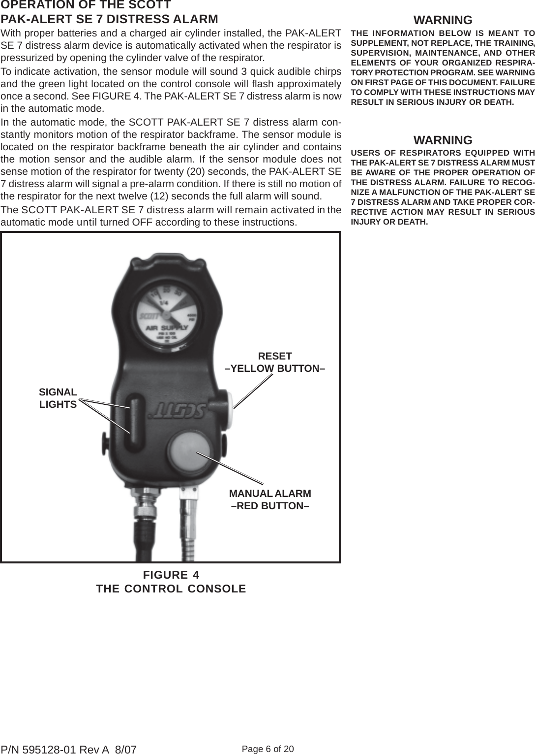 Page 6 of 20P/N 595128-01 Rev A  8/07WARNINGTHE INFORMATION BELOW IS MEANT TOSUPPLEMENT, NOT REPLACE, THE TRAINING,SUPERVISION, MAINTENANCE, AND OTHERELEMENTS OF YOUR ORGANIZED RESPIRA-TORY PROTECTION PROGRAM. SEE WARNINGON FIRST PAGE OF THIS DOCUMENT. FAILURETO COMPLY WITH THESE INSTRUCTIONS MAYRESULT IN SERIOUS INJURY OR DEATH.WARNINGUSERS OF RESPIRATORS EQUIPPED WITHTHE PAK-ALERT SE 7 DISTRESS ALARM MUSTBE AWARE OF THE PROPER OPERATION OFTHE DISTRESS ALARM. FAILURE TO RECOG-NIZE A MALFUNCTION OF THE PAK-ALERT SE7 DISTRESS ALARM AND TAKE PROPER COR-RECTIVE ACTION MAY RESULT IN SERIOUSINJURY OR DEATH.OPERATION OF THE SCOTTPAK-ALERT SE 7 DISTRESS ALARMWith proper batteries and a charged air cylinder installed, the PAK-ALERTSE 7 distress alarm device is automatically activated when the respirator ispressurized by opening the cylinder valve of the respirator.To indicate activation, the sensor module will sound 3 quick audible chirpsand the green light located on the control console will flash approximatelyonce a second. See FIGURE 4. The PAK-ALERT SE 7 distress alarm is nowin the automatic mode.In the automatic mode, the SCOTT PAK-ALERT SE 7 distress alarm con-stantly monitors motion of the respirator backframe. The sensor module islocated on the respirator backframe beneath the air cylinder and containsthe motion sensor and the audible alarm. If the sensor module does notsense motion of the respirator for twenty (20) seconds, the PAK-ALERT SE7 distress alarm will signal a pre-alarm condition. If there is still no motion ofthe respirator for the next twelve (12) seconds the full alarm will sound.The SCOTT PAK-ALERT SE 7 distress alarm will remain activated in theautomatic mode until turned OFF according to these instructions.FIGURE 4THE CONTROL CONSOLERESET–YELLOW BUTTON–MANUAL ALARM–RED BUTTON–SIGNALLIGHTS