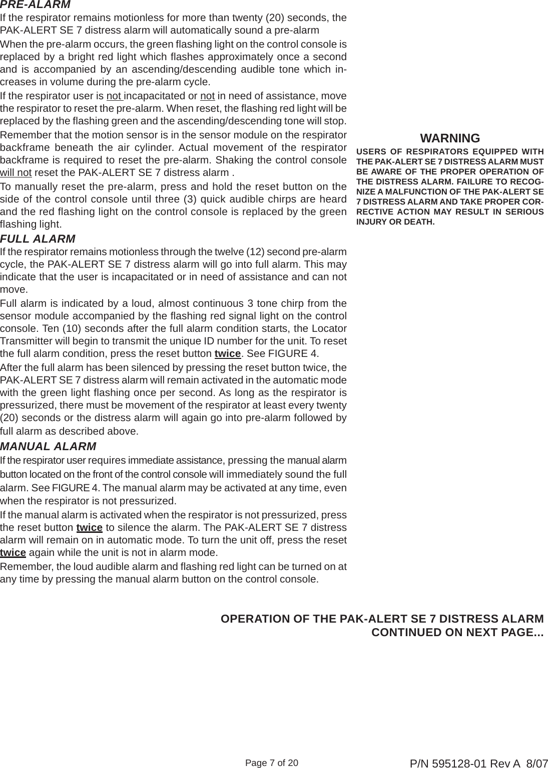 Page 7 of 20 P/N 595128-01 Rev A  8/07PRE-ALARMIf the respirator remains motionless for more than twenty (20) seconds, thePAK-ALERT SE 7 distress alarm will automatically sound a pre-alarmWhen the pre-alarm occurs, the green flashing light on the control console isreplaced by a bright red light which flashes approximately once a secondand is accompanied by an ascending/descending audible tone which in-creases in volume during the pre-alarm cycle.If the respirator user is not incapacitated or not in need of assistance, movethe respirator to reset the pre-alarm. When reset, the flashing red light will bereplaced by the flashing green and the ascending/descending tone will stop.Remember that the motion sensor is in the sensor module on the respiratorbackframe beneath the air cylinder. Actual movement of the respiratorbackframe is required to reset the pre-alarm. Shaking the control consolewill not reset the PAK-ALERT SE 7 distress alarm .To manually reset the pre-alarm, press and hold the reset button on theside of the control console until three (3) quick audible chirps are heardand the red flashing light on the control console is replaced by the greenflashing light.FULL ALARMIf the respirator remains motionless through the twelve (12) second pre-alarmcycle, the PAK-ALERT SE 7 distress alarm will go into full alarm. This mayindicate that the user is incapacitated or in need of assistance and can notmove.Full alarm is indicated by a loud, almost continuous 3 tone chirp from thesensor module accompanied by the flashing red signal light on the controlconsole. Ten (10) seconds after the full alarm condition starts, the LocatorTransmitter will begin to transmit the unique ID number for the unit. To resetthe full alarm condition, press the reset button twice. See FIGURE 4.After the full alarm has been silenced by pressing the reset button twice, thePAK-ALERT SE 7 distress alarm will remain activated in the automatic modewith the green light flashing once per second. As long as the respirator ispressurized, there must be movement of the respirator at least every twenty(20) seconds or the distress alarm will again go into pre-alarm followed byfull alarm as described above.MANUAL ALARMIf the respirator user requires immediate assistance, pressing the manual alarmbutton located on the front of the control console will immediately sound the fullalarm. See FIGURE 4. The manual alarm may be activated at any time, evenwhen the respirator is not pressurized.If the manual alarm is activated when the respirator is not pressurized, pressthe reset button twice to silence the alarm. The PAK-ALERT SE 7 distressalarm will remain on in automatic mode. To turn the unit off, press the resettwice again while the unit is not in alarm mode.Remember, the loud audible alarm and flashing red light can be turned on atany time by pressing the manual alarm button on the control console.WARNINGUSERS OF RESPIRATORS EQUIPPED WITHTHE PAK-ALERT SE 7 DISTRESS ALARM MUSTBE AWARE OF THE PROPER OPERATION OFTHE DISTRESS ALARM. FAILURE TO RECOG-NIZE A MALFUNCTION OF THE PAK-ALERT SE7 DISTRESS ALARM AND TAKE PROPER COR-RECTIVE ACTION MAY RESULT IN SERIOUSINJURY OR DEATH.OPERATION OF THE PAK-ALERT SE 7 DISTRESS ALARMCONTINUED ON NEXT PAGE...