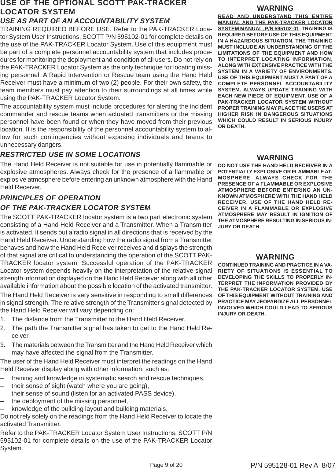 Page 9 of 20 P/N 595128-01 Rev A  8/07USE AS PART OF AN ACCOUNTABILITY SYSTEMTRAINING REQUIRED BEFORE USE. Refer to the PAK-TRACKER Loca-tor System User Instructions, SCOTT P/N 595102-01 for complete details onthe use of the PAK-TRACKER Locator System. Use of this equipment mustbe part of a complete personnel accountability system that includes proce-dures for monitoring the deployment and condition of all users. Do not rely onthe PAK-TRACKER Locator System as the only technique for locating miss-ing personnel. A Rapid Intervention or Rescue team using the Hand HeldReceiver must have a minimum of two (2) people. For their own safety, theteam members must pay attention to their surroundings at all times whileusing the PAK-TRACKER Locator System.The accountability system must include procedures for alerting the incidentcommander and rescue teams when actuated transmitters or the missingpersonnel have been found or when they have moved from their previouslocation. It is the responsibility of the personnel accountability system to al-low for such contingencies without exposing individuals and teams tounnecessary dangers.WARNINGDO NOT USE THE HAND HELD RECEIVER IN APOTENTIALLY EXPLOSIVE OR FLAMMABLE AT-MOSPHERE. ALWAYS CHECK FOR THEPRESENCE OF A FLAMMABLE OR EXPLOSIVEATMOSPHERE BEFORE ENTERING AN UN-KNOWN ATMOSPHERE WITH THE HAND HELDRECEIVER. USE OF THE HAND HELD RE-CEIVER IN A FLAMMABLE OR EXPLOSIVEATMOSPHERE MAY RESULT IN IGNITION OFTHE ATMOSPHERE RESULTING IN SERIOUS IN-JURY OR DEATH.RESTRICTED USE IN SOME LOCATIONSThe Hand Held Receiver is not suitable for use in potentially flammable orexplosive atmospheres. Always check for the presence of a flammable orexplosive atmosphere before entering an unknown atmosphere with the HandHeld Receiver.WARNINGCONTINUED TRAINING AND PRACTICE IN A VA-RIETY OF SITUATIONS IS ESSENTIAL TODEVELOPING THE SKILLS TO PROPERLY IN-TERPRET THE INFORMATION PROVIDED BYTHE PAK-TRACKER LOCATOR SYSTEM. USEOF THIS EQUIPMENT WITHOUT TRAINING ANDPRACTICE MAY JEOPARDIZE ALL PERSONNELINVOLVED WHICH COULD LEAD TO SERIOUSINJURY OR DEATH.PRINCIPLES OF OPERATIONOF THE PAK-TRACKER LOCATOR SYSTEMThe SCOTT PAK-TRACKER locator system is a two part electronic systemconsisting of a Hand Held Receiver and a Transmitter. When a Transmitteris activated, it sends out a radio signal in all directions that is received by theHand Held Receiver. Understanding how the radio signal from a Transmitterbehaves and how the Hand Held Receiver receives and displays the strengthof that signal are critical to understanding the operation of the SCOTT PAK-TRACKER locator system. Successful operation of the PAK-TRACKERLocator system depends heavily on the interpretation of the relative signalstrength information displayed on the Hand Held Receiver along with all otheravailable information about the possible location of the activated transmitter.The Hand Held Receiver is very sensitive in responding to small differencesin signal strength. The relative strength of the Transmitter signal detected bythe Hand Held Receiver will vary depending on:1. The distance from the Transmitter to the Hand Held Receiver,2. The path the Transmitter signal has taken to get to the Hand Held Re-ceiver,3. The materials between the Transmitter and the Hand Held Receiver whichmay have affected the signal from the Transmitter.The user of the Hand Held Receiver must interpret the readings on the HandHeld Receiver display along with other information, such as:– training and knowledge in systematic search and rescue techniques,– their sense of sight (watch where you are going),– their sense of sound (listen for an activated PASS device),– the deployment of the missing personnel,– knowledge of the building layout and building materials,Do not rely solely on the readings from the Hand Held Receiver to locate theactivated Transmitter.Refer to the PAK-TRACKER Locator System User Instructions, SCOTT P/N595102-01 for complete details on the use of the PAK-TRACKER LocatorSystem.USE OF THE OPTIONAL SCOTT PAK-TRACKERLOCATOR SYSTEM WARNINGREAD  AND UNDERSTAND THIS ENTIREMANUAL AND THE PAK-TRACKER LOCATORSYSTEM MANUAL, P/N 595102-01. TRAINING ISREQUIRED BEFORE USE OF THIS EQUIPMENTIN A HAZARDOUS SITUATION. THE TRAININGMUST INCLUDE AN UNDERSTANDING OF THELIMITATIONS OF THE EQUIPMENT AND HOWTO INTERPRET LOCATING INFORMATION,ALONG WITH EXTENSIVE PRACTICE WITH THESYSTEM IN A VARIETY OF ENVIRONMENTS.USE OF THIS EQUIPMENT MUST A PART OF ACOMPLETE PERSONNEL ACCOUNTABILITYSYSTEM. ALWAYS UPDATE TRAINING WITHEACH NEW PIECE OF EQUIPMENT. USE OF APAK-TRACKER LOCATOR SYSTEM WITHOUTPROPER TRAINING MAY PLACE THE USERS ATHIGHER RISK IN DANGEROUS SITUATIONSWHICH COULD RESULT IN SERIOUS INJURYOR DEATH.