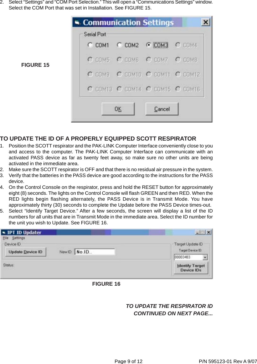 Page 9 of 12 P/N 595123-01 Rev A 9/072. Select “Settings” and “COM Port Selection.” This will open a “Communications Settings” window.Select the COM Port that was set in Installation. See FIGURE 15.TO UPDATE THE ID OF A PROPERLY EQUIPPED SCOTT RESPIRATOR1. Position the SCOTT respirator and the PAK-LINK Computer Interface conveniently close to youand access to the computer. The PAK-LINK Computer Interface can communicate with anactivated PASS device as far as twenty feet away, so make sure no other units are beingactivated in the immediate area.2. Make sure the SCOTT respirator is OFF and that there is no residual air pressure in the system.3. Verify that the batteries in the PASS device are good according to the instructions for the PASSdevice.4. On the Control Console on the respirator, press and hold the RESET button for approximatelyeight (8) seconds. The lights on the Control Console will flash GREEN and then RED. When theRED lights begin flashing alternately, the PASS Device is in Transmit Mode. You haveapproximately thirty (30) seconds to complete the Update before the PASS Device times-out.5. Select “Identify Target Device.” After a few seconds, the screen will display a list of the IDnumbers for all units that are in Transmit Mode in the immediate area. Select the ID number forthe unit you wish to Update. See FIGURE 16.FIGURE 15TO UPDATE THE RESPIRATOR IDCONTINUED ON NEXT PAGE...FIGURE 16