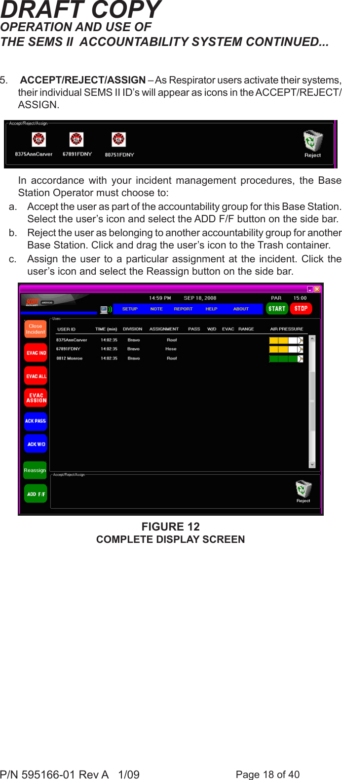 Page 18 of 40P/N 595166-01 Rev A   1/09DRAFT COPY5.   ACCEPT/REJECT/ASSIGN – As Respirator users activate their systems, their individual SEMS II ID’s will appear as icons in the ACCEPT/REJECT/ASSIGN.   In  accordance  with  your  incident  management  procedures,  the  Base Station Operator must choose to:a.  Accept the user as part of the accountability group for this Base Station. Select the user’s icon and select the ADD F/F button on the side bar. b.  Reject the user as belonging to another accountability group for another Base Station. Click and drag the user’s icon to the Trash container. c.  Assign the user  to a particular assignment  at the incident.  Click the user’s icon and select the Reassign button on the side bar.FIGURE 12COMPLETE DISPLAY SCREENOPERATION AND USE OF THE SEMS II  ACCOUNTABILITY SYSTEM CONTINUED...
