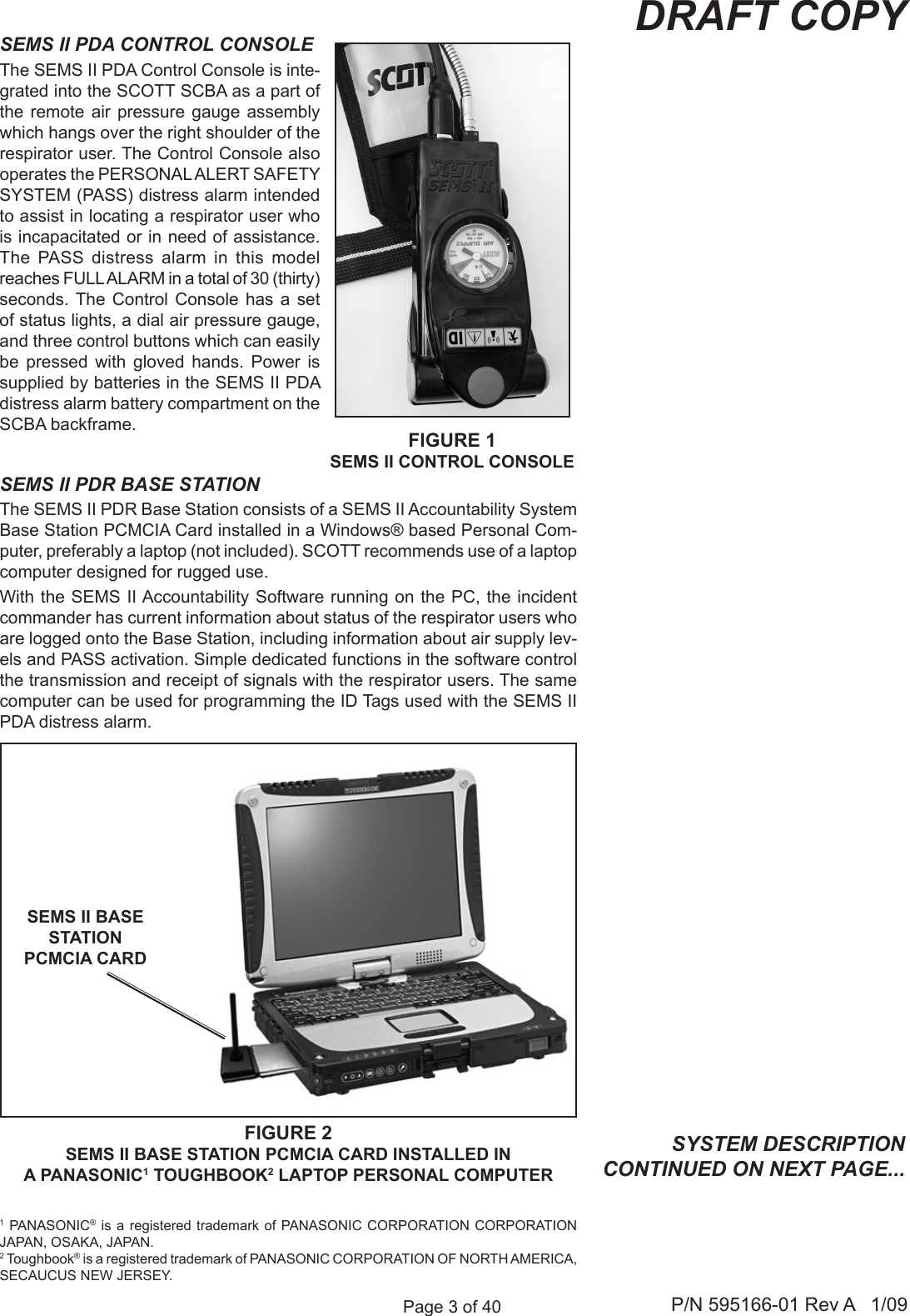 Page 3 of 40 P/N 595166-01 Rev A   1/09DRAFT COPYSEMS II PDR BASE STATIONThe SEMS II PDR Base Station consists of a SEMS II Accountability System Base Station PCMCIA Card installed in a Windows® based Personal Com-puter, preferably a laptop (not included). SCOTT recommends use of a laptop computer designed for rugged use. With the SEMS II Accountability Software running on the PC, the  incident commander has current information about status of the respirator users who are logged onto the Base Station, including information about air supply lev-els and PASS activation. Simple dedicated functions in the software control the transmission and receipt of signals with the respirator users. The same computer can be used for programming the ID Tags used with the SEMS II PDA distress alarm. SYSTEM DESCRIPTION CONTINUED ON NEXT PAGE...FIGURE 2SEMS II BASE STATION PCMCIA CARD INSTALLED IN A PANASONIC1 TOUGHBOOK2 LAPTOP PERSONAL COMPUTERSEMS II BASE STATION PCMCIA CARD SEMS II PDA CONTROL CONSOLEThe SEMS II PDA Control Console is inte-grated into the SCOTT SCBA as a part of the remote air  pressure  gauge  assembly which hangs over the right shoulder of the respirator user. The Control Console also operates the PERSONAL ALERT SAFETY SYSTEM (PASS) distress alarm intended to assist in locating a respirator user who is incapacitated or in need of assistance. The  PASS  distress  alarm  in  this  model reaches FULL ALARM in a total of 30 (thirty) seconds. The  Control  Console  has  a  set of status lights, a dial air pressure gauge, and three control buttons which can easily be  pressed  with  gloved  hands.  Power  is supplied by batteries in the SEMS II PDA distress alarm battery compartment on the SCBA backframe. FIGURE 1SEMS II CONTROL CONSOLE1 PANASONIC®  is  a registered trademark of PANASONIC  CORPORATION  CORPORATION JAPAN, OSAKA, JAPAN.2 Toughbook® is a registered trademark of PANASONIC CORPORATION OF NORTH AMERICA, SECAUCUS NEW JERSEY.